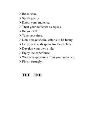 Be concise.
Speak gently.
Know your audience.
Treat your audience as equals.
Be yourself.
Take your time.
Don`t make special efforts to be funny.
Let your visuals speak for themselves.
Develop your own style.
Enjoy the experience.
Welcome questions from your audience.
Finish strongly.
THE END
 