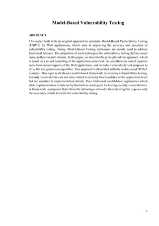 1
Model-Based Vulnerability Testing
ABSTRACT
This paper deals with an original approach to automate Model-Based Vulnerability Testing
(MBVT) for Web applications, which aims at improving the accuracy and precision of
vulnerability testing. Today, Model-Based Testing techniques are mostly used to address
functional features. The adaptation of such techniques for vulnerability testing defines novel
issues in this research domain. In this paper, we describe the principles of our approach, which
is based on a mixed modelling of the application under test: the specification indeed captures
some behavioural aspects of the Web application, and includes vulnerability test purposes to
drive the test generation algorithm. This approach is illustrated with the widely-used DVWA
example. This topic is all about a model-based framework for security vulnerabilities testing.
Security vulnerabilities are not only related to security functionalities at the application level
but are sensitive to implementation details. Thus traditional model-based approaches which
elide implementation details are by themselves inadequate for testing security vulnerabilities.
A framework is proposed that retains the advantages of model based testing that exposes only
the necessary details relevant for vulnerability testing.
 