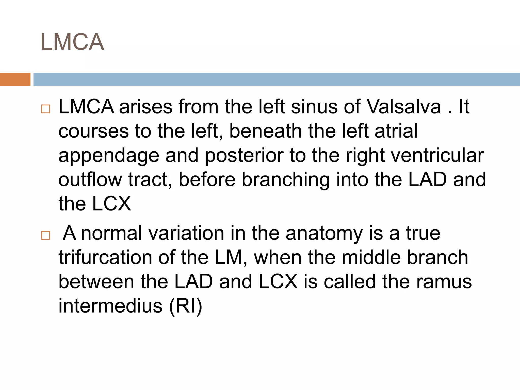LMCA
 LMCA arises from the left sinus of Valsalva . It
courses to the left, beneath the left atrial
appendage and posterior to the right ventricular
outflow tract, before branching into the LAD and
the LCX
 A normal variation in the anatomy is a true
trifurcation of the LM, when the middle branch
between the LAD and LCX is called the ramus
intermedius (RI)
 