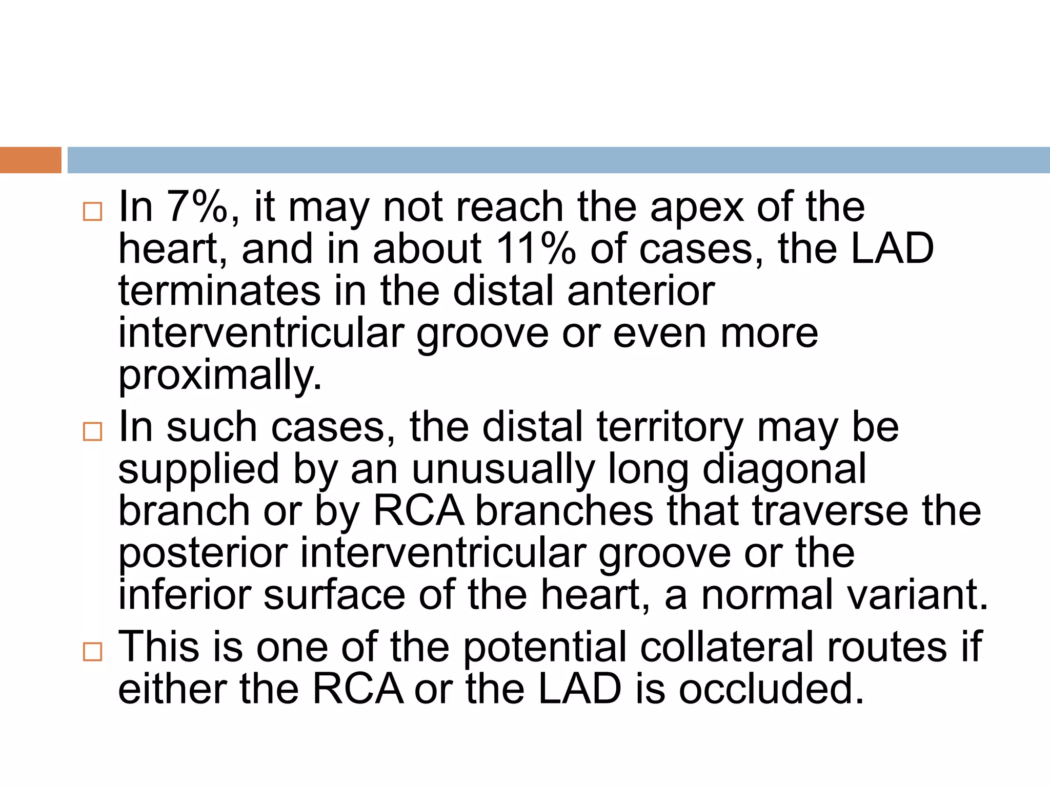  In 7%, it may not reach the apex of the
heart, and in about 11% of cases, the LAD
terminates in the distal anterior
interventricular groove or even more
proximally.
 In such cases, the distal territory may be
supplied by an unusually long diagonal
branch or by RCA branches that traverse the
posterior interventricular groove or the
inferior surface of the heart, a normal variant.
 This is one of the potential collateral routes if
either the RCA or the LAD is occluded.
 