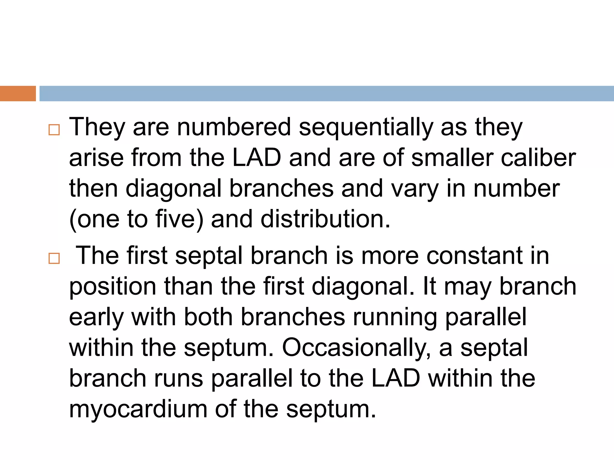  They are numbered sequentially as they
arise from the LAD and are of smaller caliber
then diagonal branches and vary in number
(one to five) and distribution.
 The first septal branch is more constant in
position than the first diagonal. It may branch
early with both branches running parallel
within the septum. Occasionally, a septal
branch runs parallel to the LAD within the
myocardium of the septum.
 