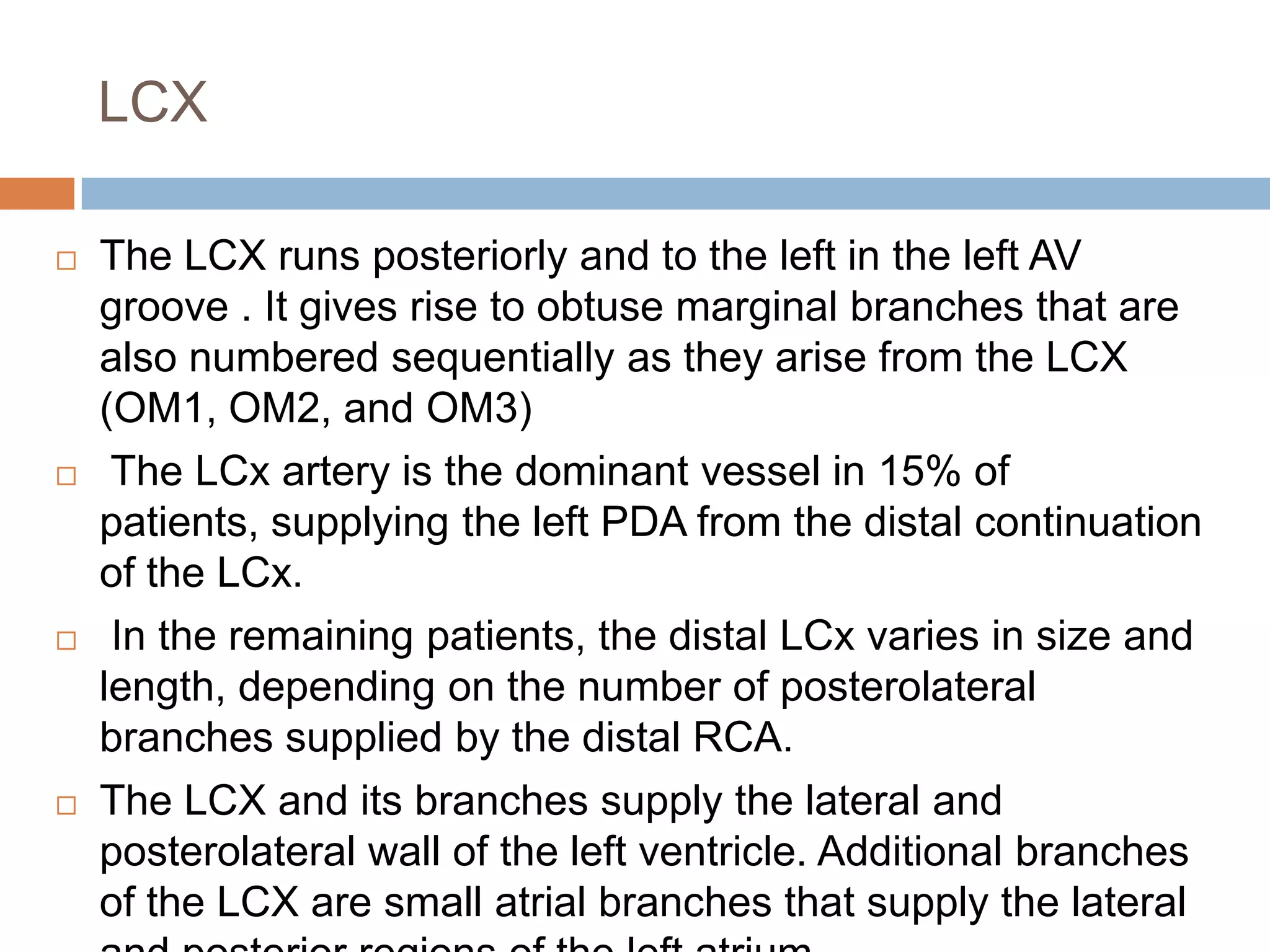 LCX
 The LCX runs posteriorly and to the left in the left AV
groove . It gives rise to obtuse marginal branches that are
also numbered sequentially as they arise from the LCX
(OM1, OM2, and OM3)
 The LCx artery is the dominant vessel in 15% of
patients, supplying the left PDA from the distal continuation
of the LCx.
 In the remaining patients, the distal LCx varies in size and
length, depending on the number of posterolateral
branches supplied by the distal RCA.
 The LCX and its branches supply the lateral and
posterolateral wall of the left ventricle. Additional branches
of the LCX are small atrial branches that supply the lateral
 