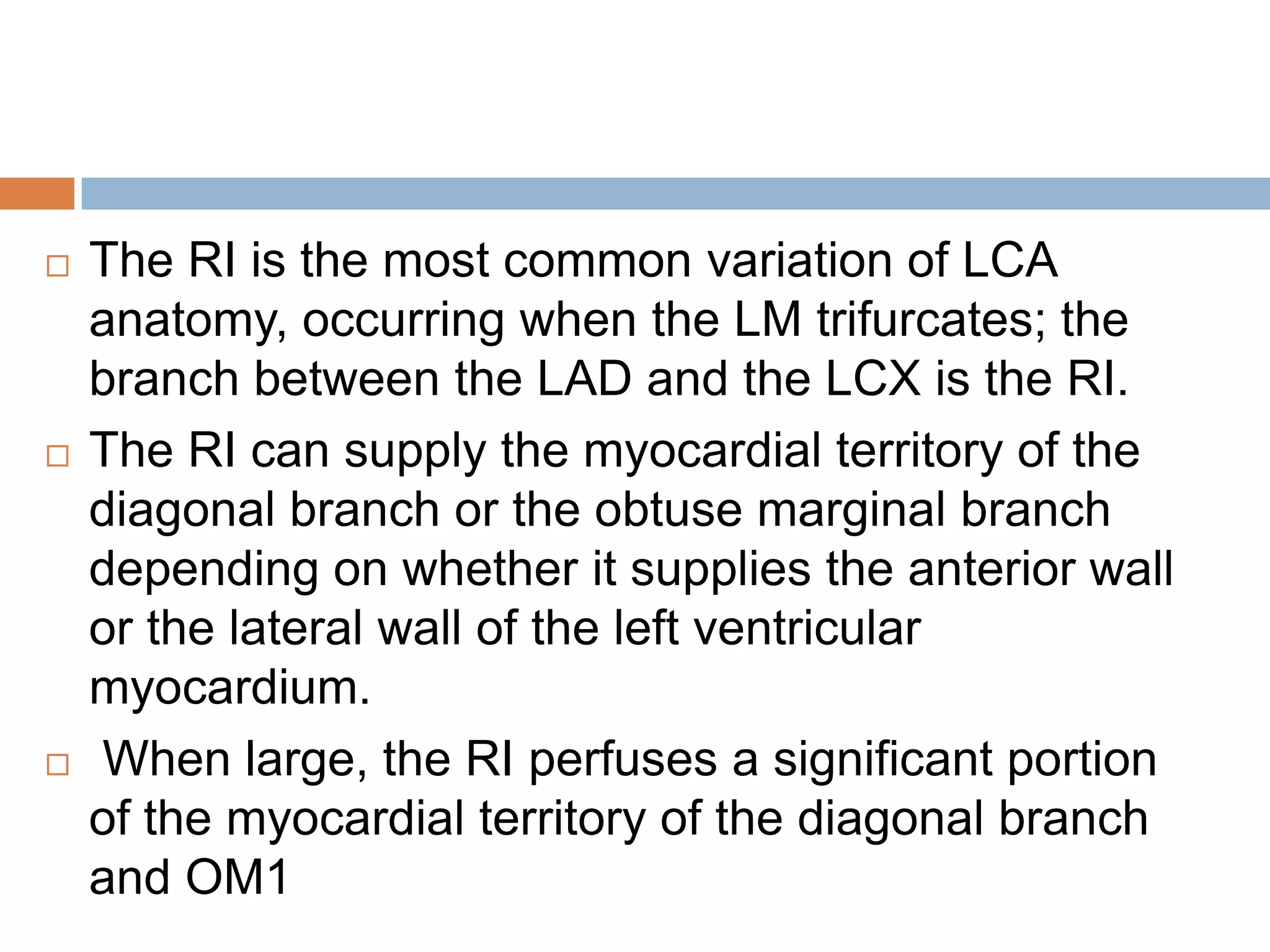  The RI is the most common variation of LCA
anatomy, occurring when the LM trifurcates; the
branch between the LAD and the LCX is the RI.
 The RI can supply the myocardial territory of the
diagonal branch or the obtuse marginal branch
depending on whether it supplies the anterior wall
or the lateral wall of the left ventricular
myocardium.
 When large, the RI perfuses a significant portion
of the myocardial territory of the diagonal branch
and OM1
 