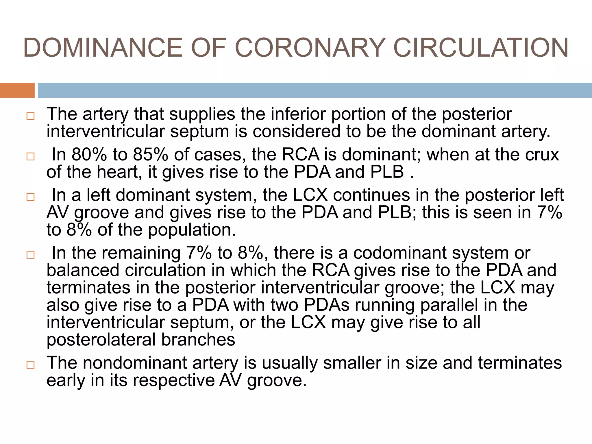 DOMINANCE OF CORONARY CIRCULATION
 The artery that supplies the inferior portion of the posterior
interventricular septum is considered to be the dominant artery.
 In 80% to 85% of cases, the RCA is dominant; when at the crux
of the heart, it gives rise to the PDA and PLB .
 In a left dominant system, the LCX continues in the posterior left
AV groove and gives rise to the PDA and PLB; this is seen in 7%
to 8% of the population.
 In the remaining 7% to 8%, there is a codominant system or
balanced circulation in which the RCA gives rise to the PDA and
terminates in the posterior interventricular groove; the LCX may
also give rise to a PDA with two PDAs running parallel in the
interventricular septum, or the LCX may give rise to all
posterolateral branches
 The nondominant artery is usually smaller in size and terminates
early in its respective AV groove.
 