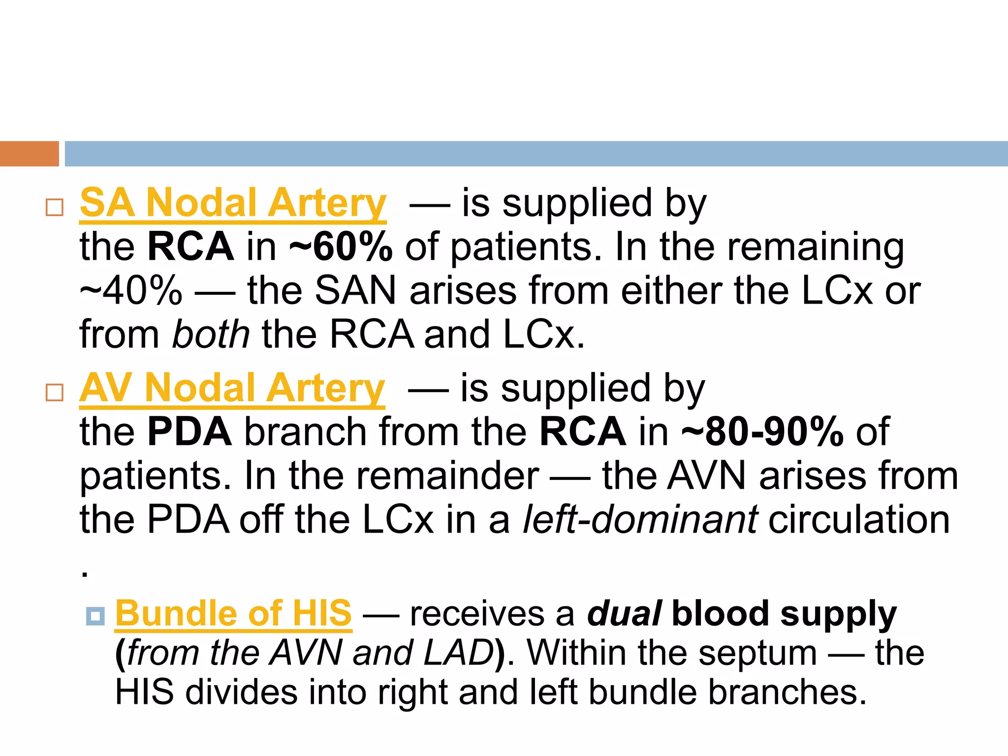  SA Nodal Artery — is supplied by
the RCA in ~60% of patients. In the remaining
~40% — the SAN arises from either the LCx or
from both the RCA and LCx.
 AV Nodal Artery — is supplied by
the PDA branch from the RCA in ~80-90% of
patients. In the remainder — the AVN arises from
the PDA off the LCx in a left-dominant circulation
.
 Bundle of HIS — receives a dual blood supply
(from the AVN and LAD). Within the septum — the
HIS divides into right and left bundle branches.
 