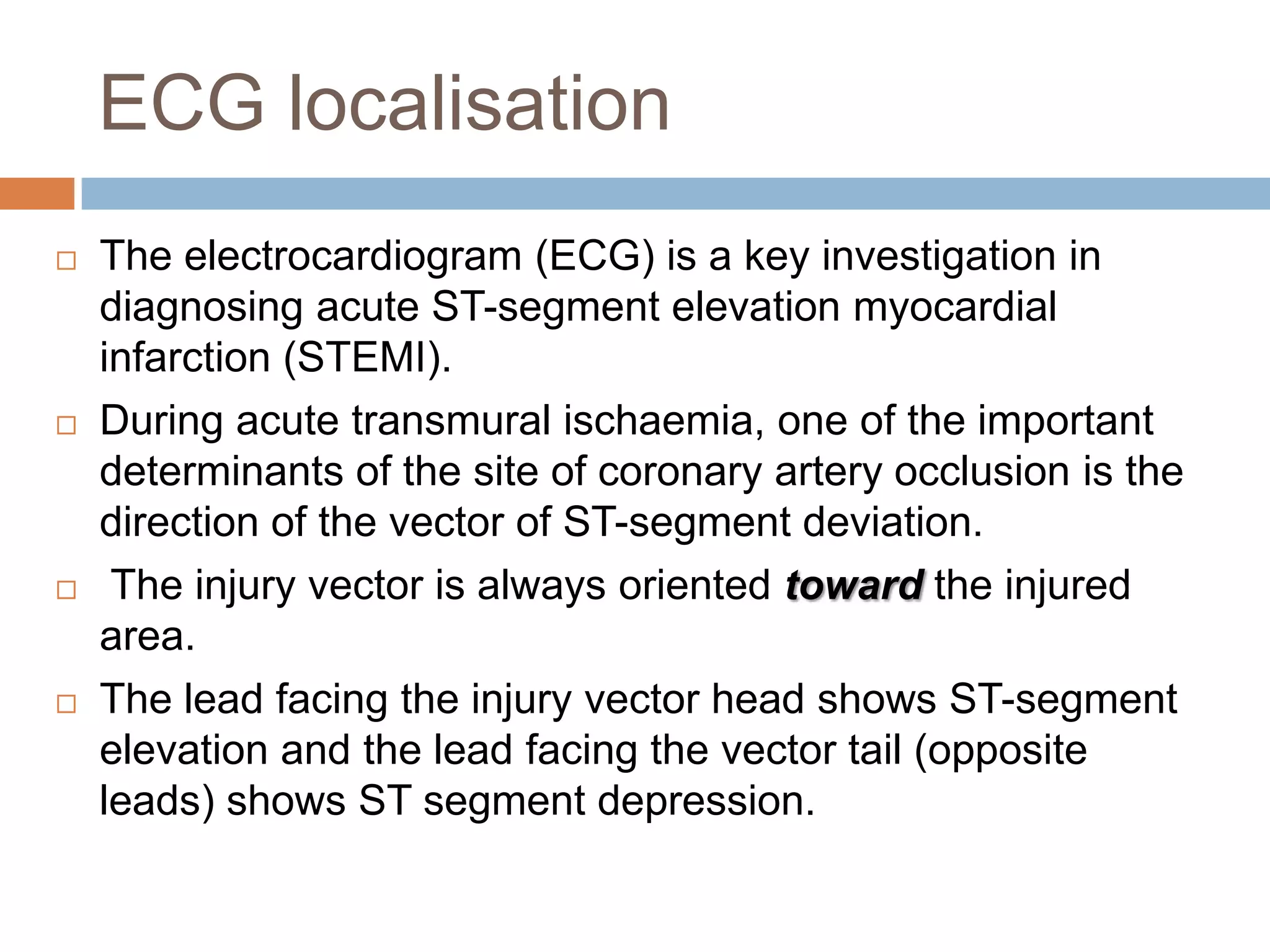 ECG localisation
 The electrocardiogram (ECG) is a key investigation in
diagnosing acute ST-segment elevation myocardial
infarction (STEMI).
 During acute transmural ischaemia, one of the important
determinants of the site of coronary artery occlusion is the
direction of the vector of ST-segment deviation.
 The injury vector is always oriented toward the injured
area.
 The lead facing the injury vector head shows ST-segment
elevation and the lead facing the vector tail (opposite
leads) shows ST segment depression.
 