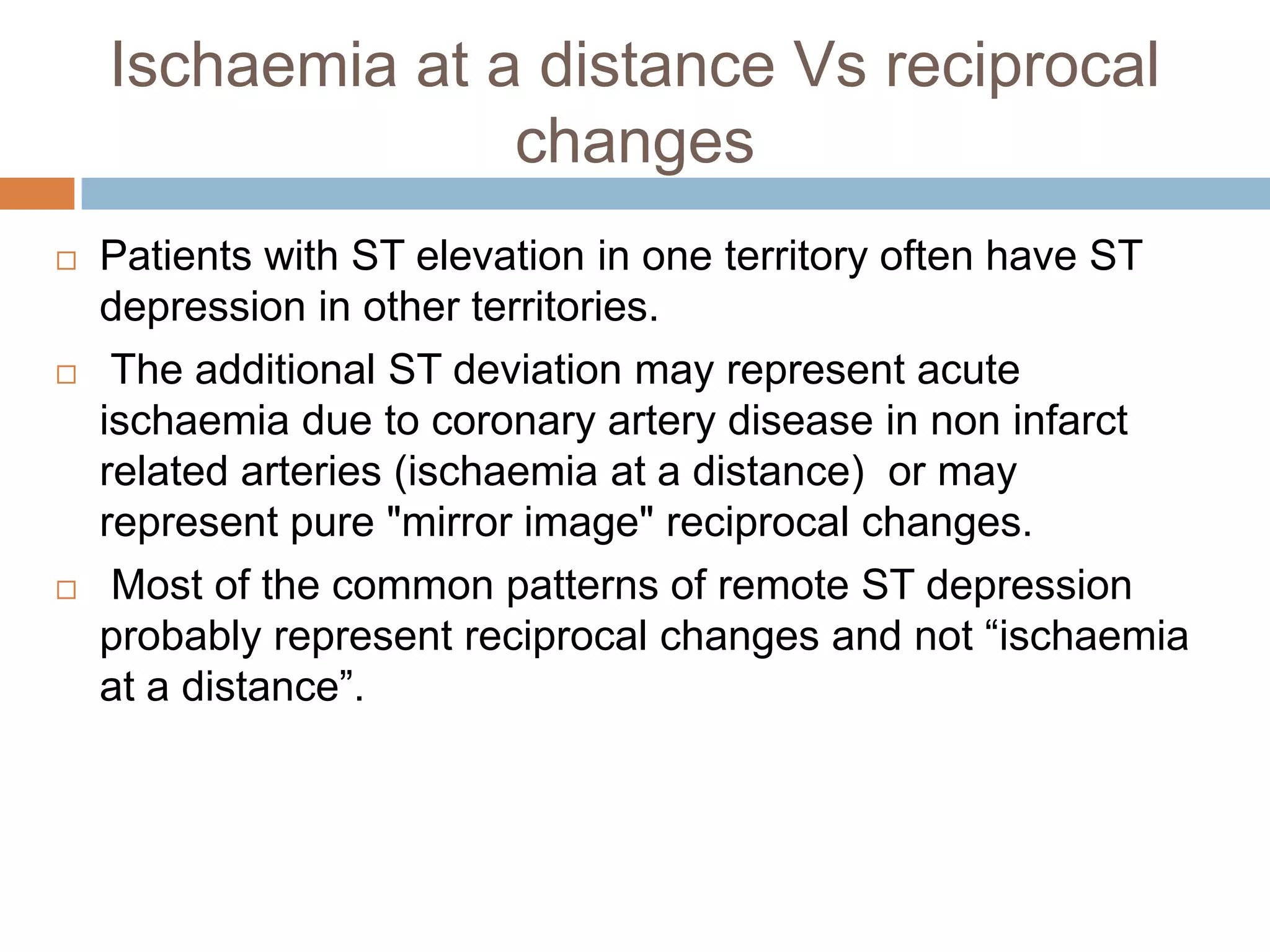 Ischaemia at a distance Vs reciprocal
changes
 Patients with ST elevation in one territory often have ST
depression in other territories.
 The additional ST deviation may represent acute
ischaemia due to coronary artery disease in non infarct
related arteries (ischaemia at a distance) or may
represent pure "mirror image" reciprocal changes.
 Most of the common patterns of remote ST depression
probably represent reciprocal changes and not ―ischaemia
at a distance‖.
 