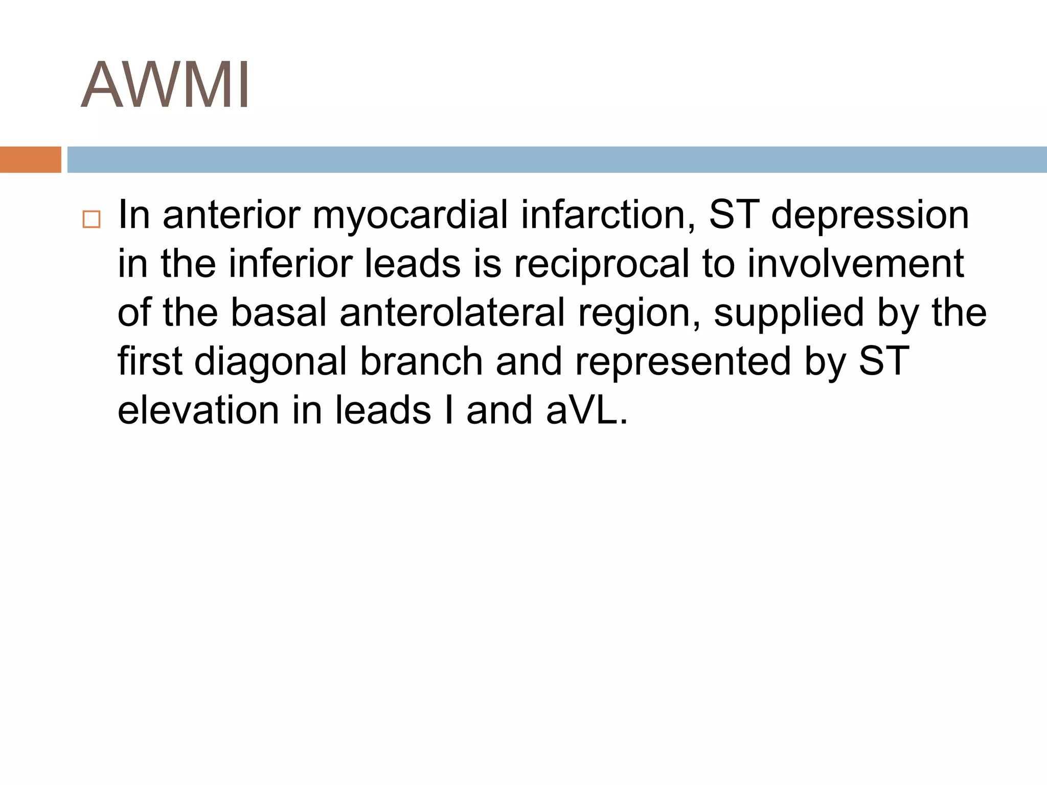 AWMI
 In anterior myocardial infarction, ST depression
in the inferior leads is reciprocal to involvement
of the basal anterolateral region, supplied by the
first diagonal branch and represented by ST
elevation in leads I and aVL.
 