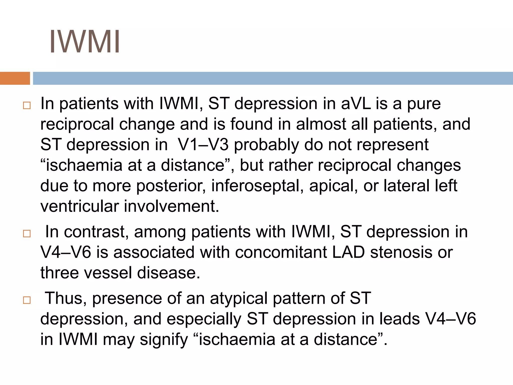 IWMI
 In patients with IWMI, ST depression in aVL is a pure
reciprocal change and is found in almost all patients, and
ST depression in V1–V3 probably do not represent
―ischaemia at a distance‖, but rather reciprocal changes
due to more posterior, inferoseptal, apical, or lateral left
ventricular involvement.
 In contrast, among patients with IWMI, ST depression in
V4–V6 is associated with concomitant LAD stenosis or
three vessel disease.
 Thus, presence of an atypical pattern of ST
depression, and especially ST depression in leads V4–V6
in IWMI may signify ―ischaemia at a distance‖.
 