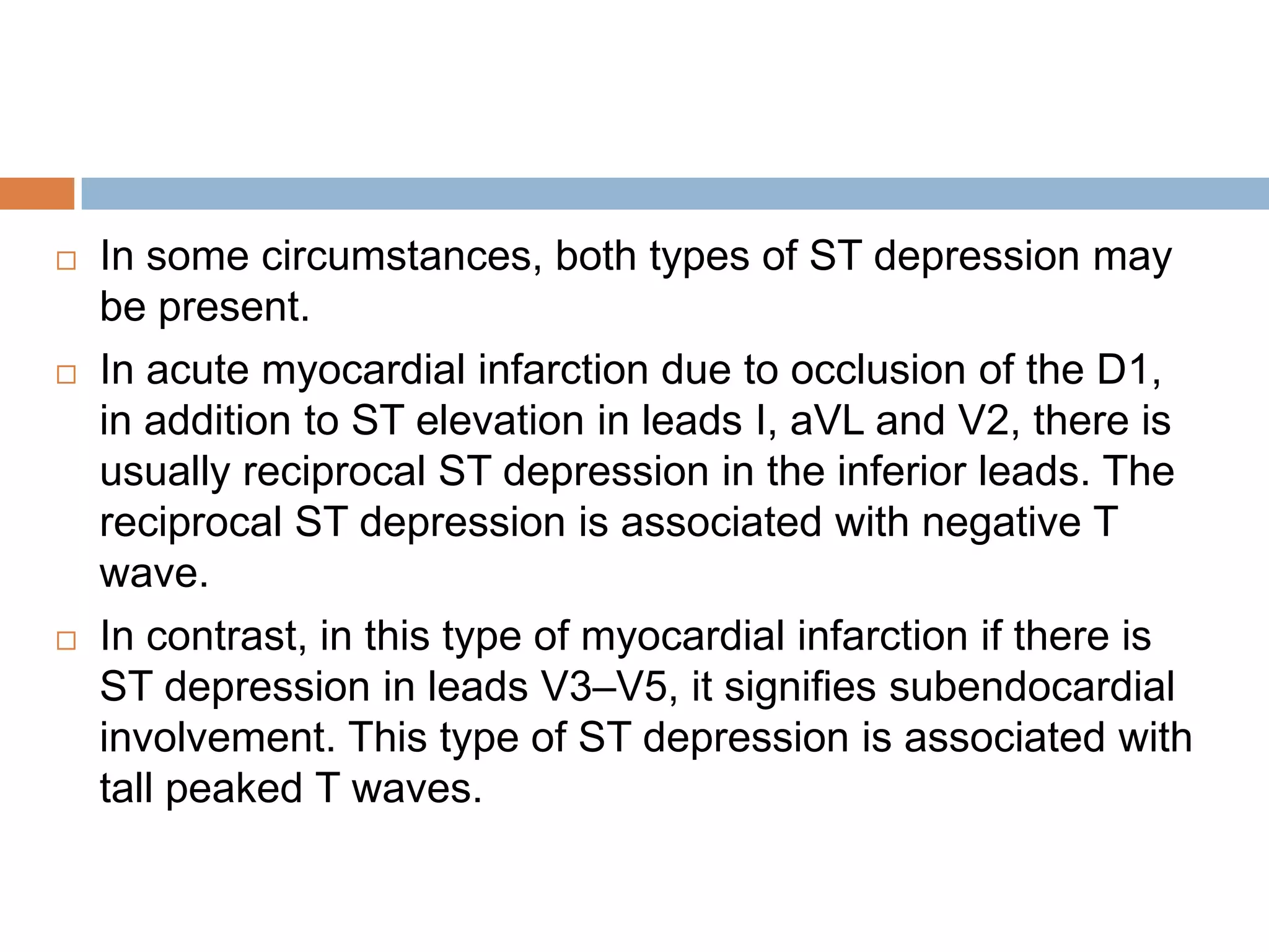  In some circumstances, both types of ST depression may
be present.
 In acute myocardial infarction due to occlusion of the D1,
in addition to ST elevation in leads I, aVL and V2, there is
usually reciprocal ST depression in the inferior leads. The
reciprocal ST depression is associated with negative T
wave.
 In contrast, in this type of myocardial infarction if there is
ST depression in leads V3–V5, it signifies subendocardial
involvement. This type of ST depression is associated with
tall peaked T waves.
 