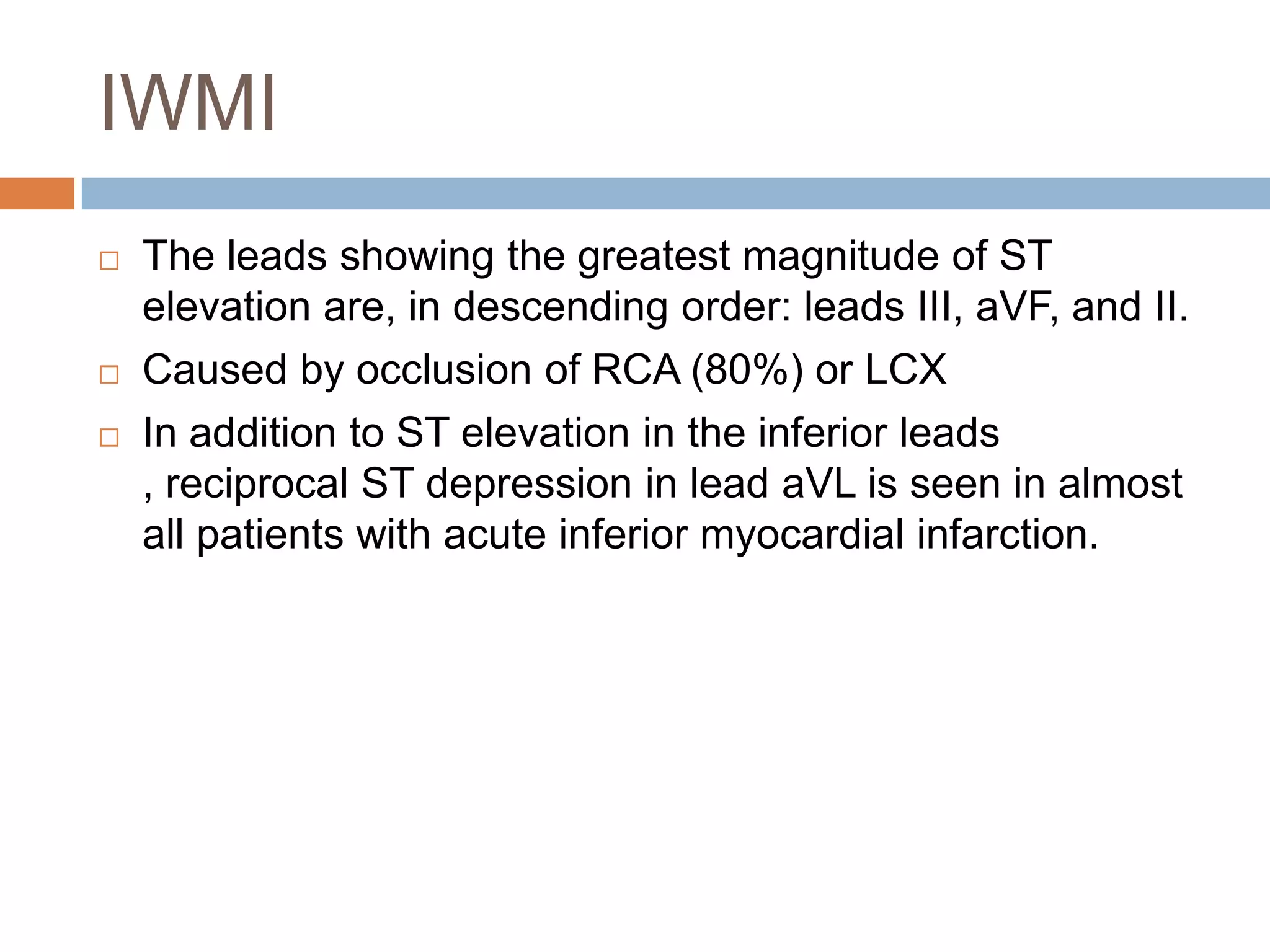 IWMI
 The leads showing the greatest magnitude of ST
elevation are, in descending order: leads III, aVF, and II.
 Caused by occlusion of RCA (80%) or LCX
 In addition to ST elevation in the inferior leads
, reciprocal ST depression in lead aVL is seen in almost
all patients with acute inferior myocardial infarction.
 