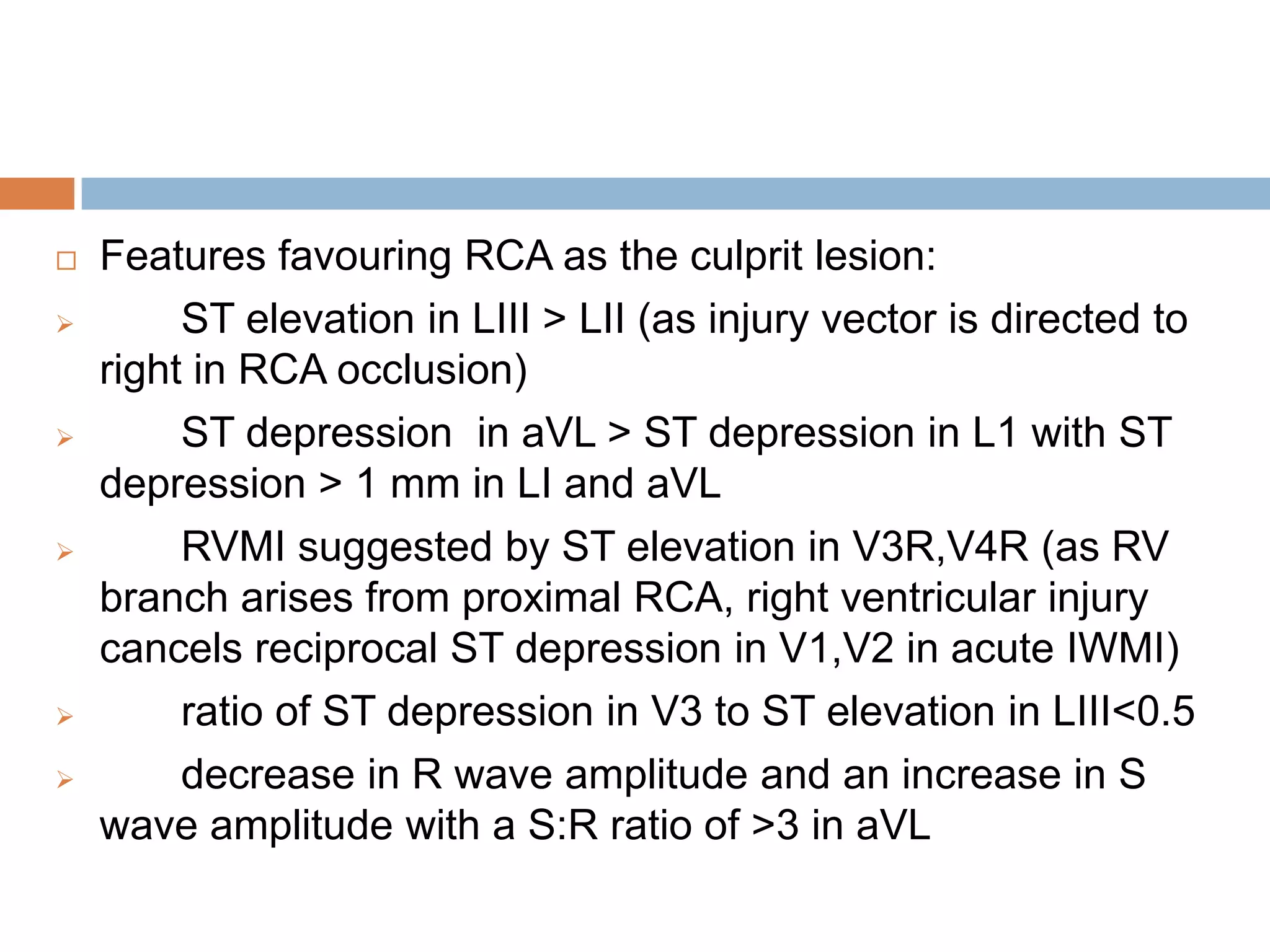  Features favouring RCA as the culprit lesion:
 ST elevation in LIII > LII (as injury vector is directed to
right in RCA occlusion)
 ST depression in aVL > ST depression in L1 with ST
depression > 1 mm in LI and aVL
 RVMI suggested by ST elevation in V3R,V4R (as RV
branch arises from proximal RCA, right ventricular injury
cancels reciprocal ST depression in V1,V2 in acute IWMI)
 ratio of ST depression in V3 to ST elevation in LIII<0.5
 decrease in R wave amplitude and an increase in S
wave amplitude with a S:R ratio of >3 in aVL
 