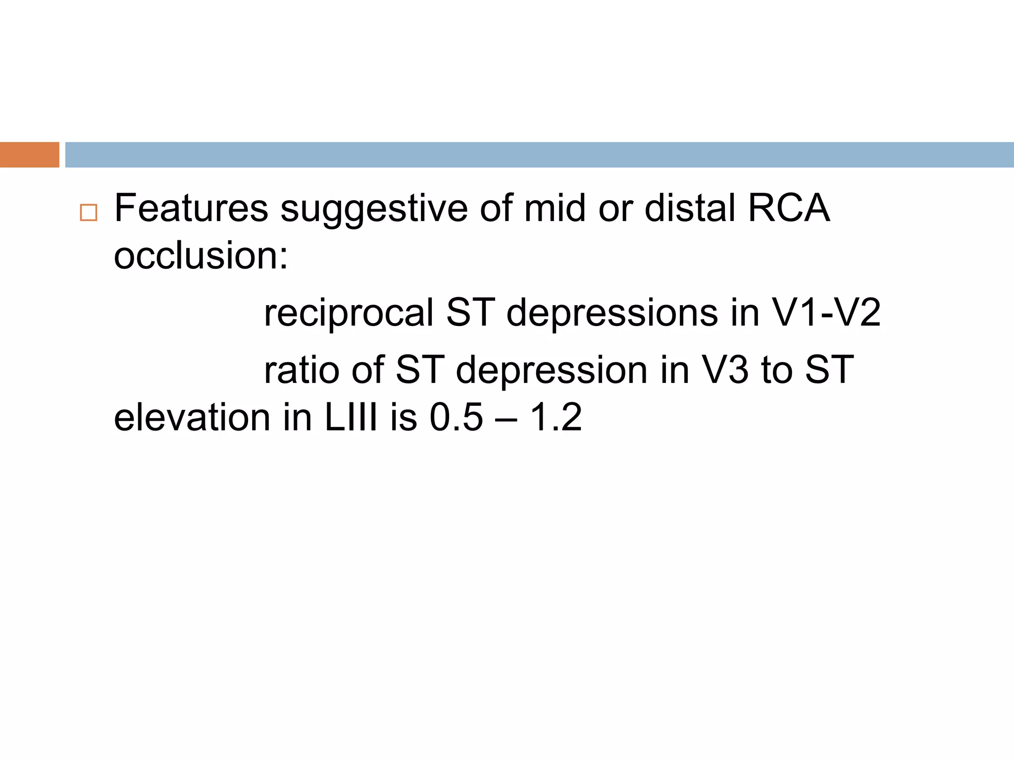  Features suggestive of mid or distal RCA
occlusion:
reciprocal ST depressions in V1-V2
ratio of ST depression in V3 to ST
elevation in LIII is 0.5 – 1.2
 