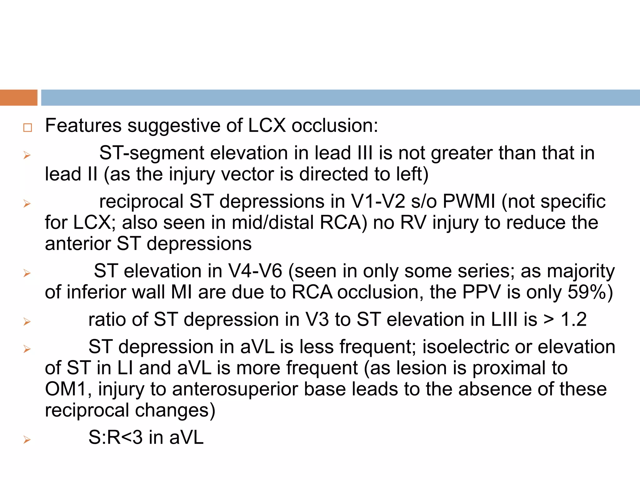  Features suggestive of LCX occlusion:
 ST-segment elevation in lead III is not greater than that in
lead II (as the injury vector is directed to left)
 reciprocal ST depressions in V1-V2 s/o PWMI (not specific
for LCX; also seen in mid/distal RCA) no RV injury to reduce the
anterior ST depressions
 ST elevation in V4-V6 (seen in only some series; as majority
of inferior wall MI are due to RCA occlusion, the PPV is only 59%)
 ratio of ST depression in V3 to ST elevation in LIII is > 1.2
 ST depression in aVL is less frequent; isoelectric or elevation
of ST in LI and aVL is more frequent (as lesion is proximal to
OM1, injury to anterosuperior base leads to the absence of these
reciprocal changes)
 S:R<3 in aVL
 