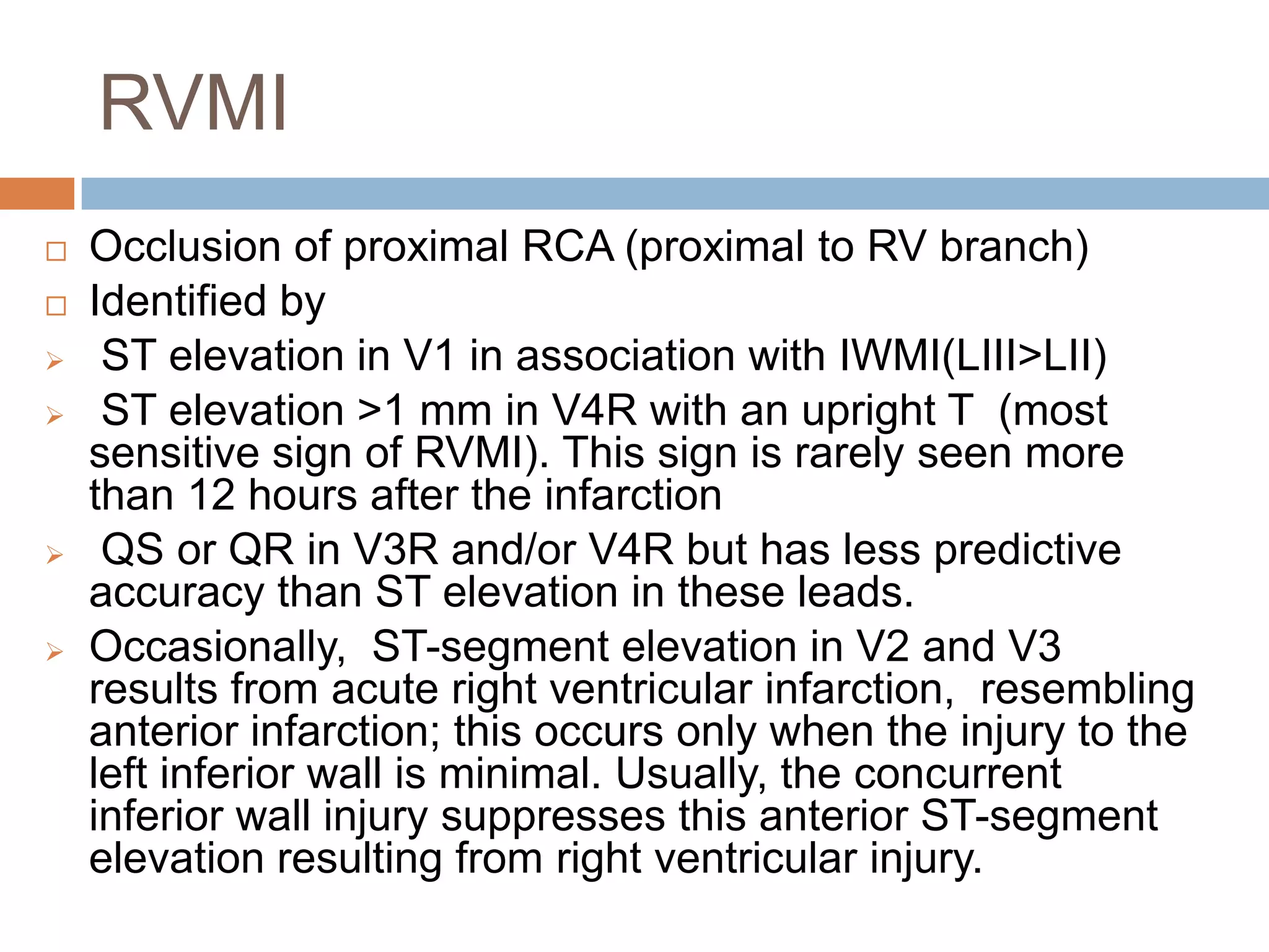 RVMI
 Occlusion of proximal RCA (proximal to RV branch)
 Identified by
 ST elevation in V1 in association with IWMI(LIII>LII)
 ST elevation >1 mm in V4R with an upright T (most
sensitive sign of RVMI). This sign is rarely seen more
than 12 hours after the infarction
 QS or QR in V3R and/or V4R but has less predictive
accuracy than ST elevation in these leads.
 Occasionally, ST-segment elevation in V2 and V3
results from acute right ventricular infarction, resembling
anterior infarction; this occurs only when the injury to the
left inferior wall is minimal. Usually, the concurrent
inferior wall injury suppresses this anterior ST-segment
elevation resulting from right ventricular injury.
 
