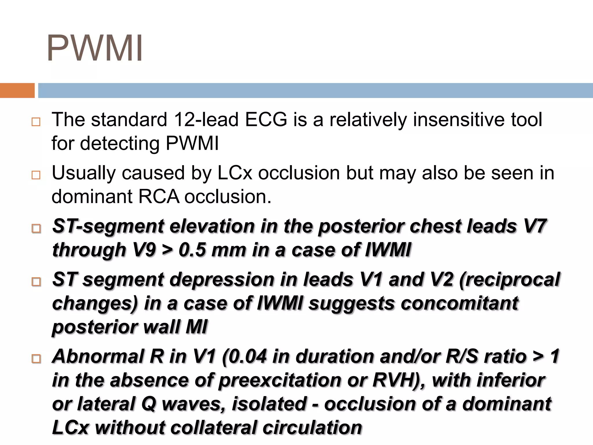PWMI
 The standard 12-lead ECG is a relatively insensitive tool
for detecting PWMI
 Usually caused by LCx occlusion but may also be seen in
dominant RCA occlusion.
 ST-segment elevation in the posterior chest leads V7
through V9 > 0.5 mm in a case of IWMI
 ST segment depression in leads V1 and V2 (reciprocal
changes) in a case of IWMI suggests concomitant
posterior wall MI
 Abnormal R in V1 (0.04 in duration and/or R/S ratio > 1
in the absence of preexcitation or RVH), with inferior
or lateral Q waves, isolated - occlusion of a dominant
LCx without collateral circulation
 