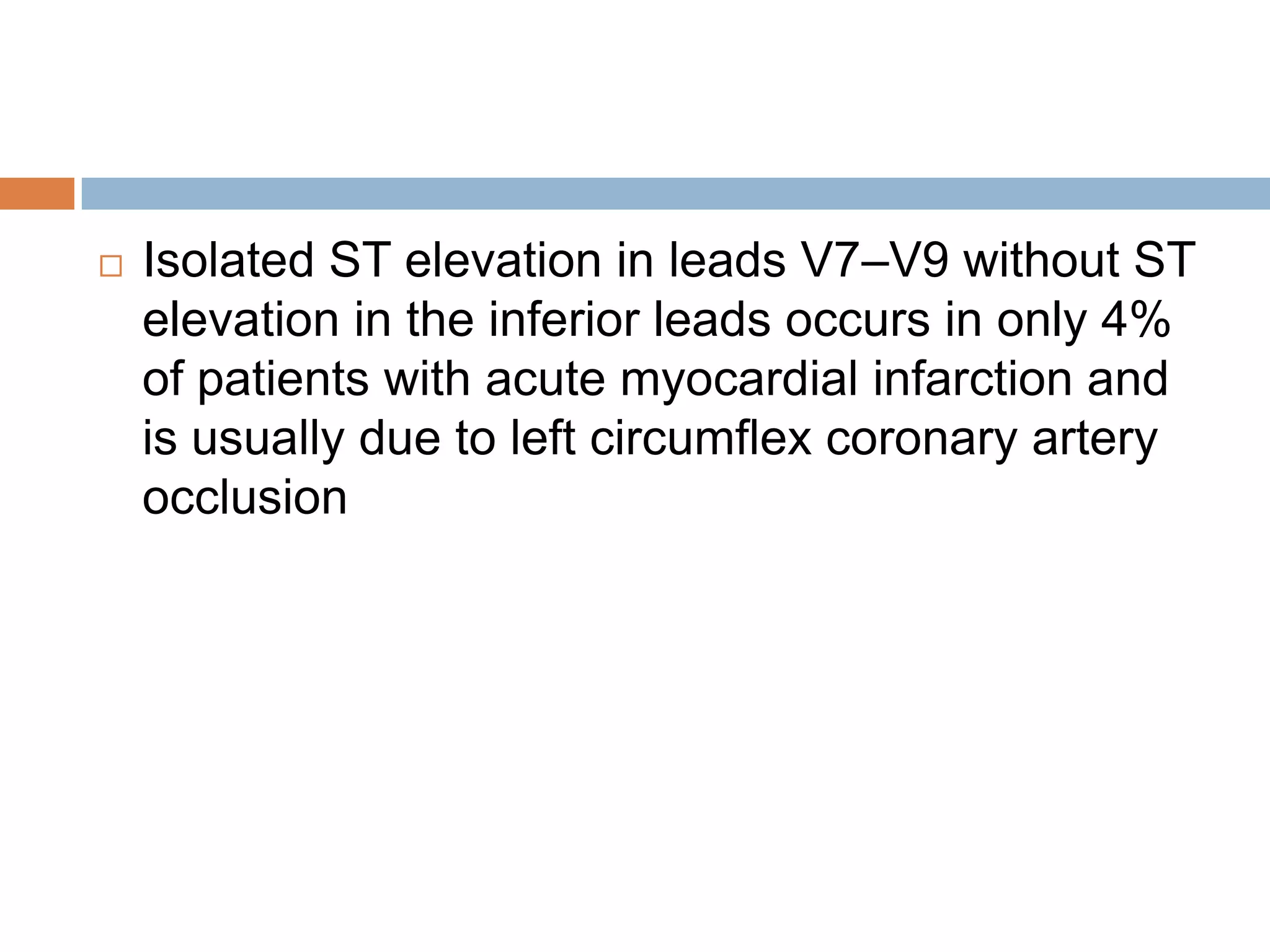  Isolated ST elevation in leads V7–V9 without ST
elevation in the inferior leads occurs in only 4%
of patients with acute myocardial infarction and
is usually due to left circumflex coronary artery
occlusion
 
