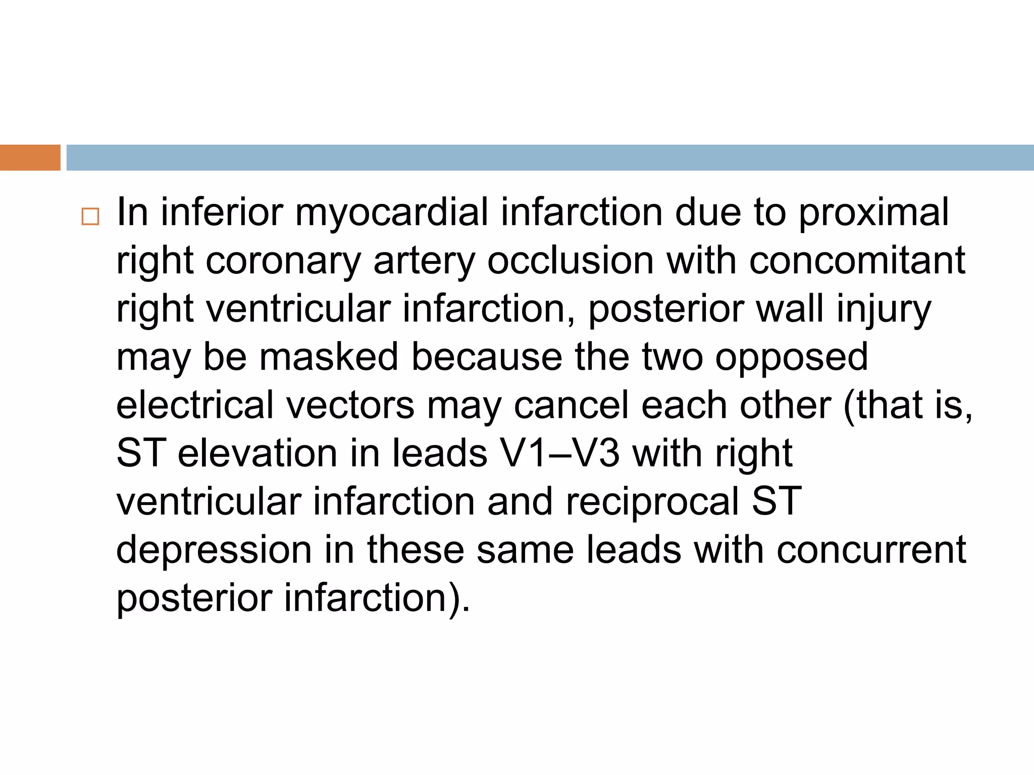  In inferior myocardial infarction due to proximal
right coronary artery occlusion with concomitant
right ventricular infarction, posterior wall injury
may be masked because the two opposed
electrical vectors may cancel each other (that is,
ST elevation in leads V1–V3 with right
ventricular infarction and reciprocal ST
depression in these same leads with concurrent
posterior infarction).
 