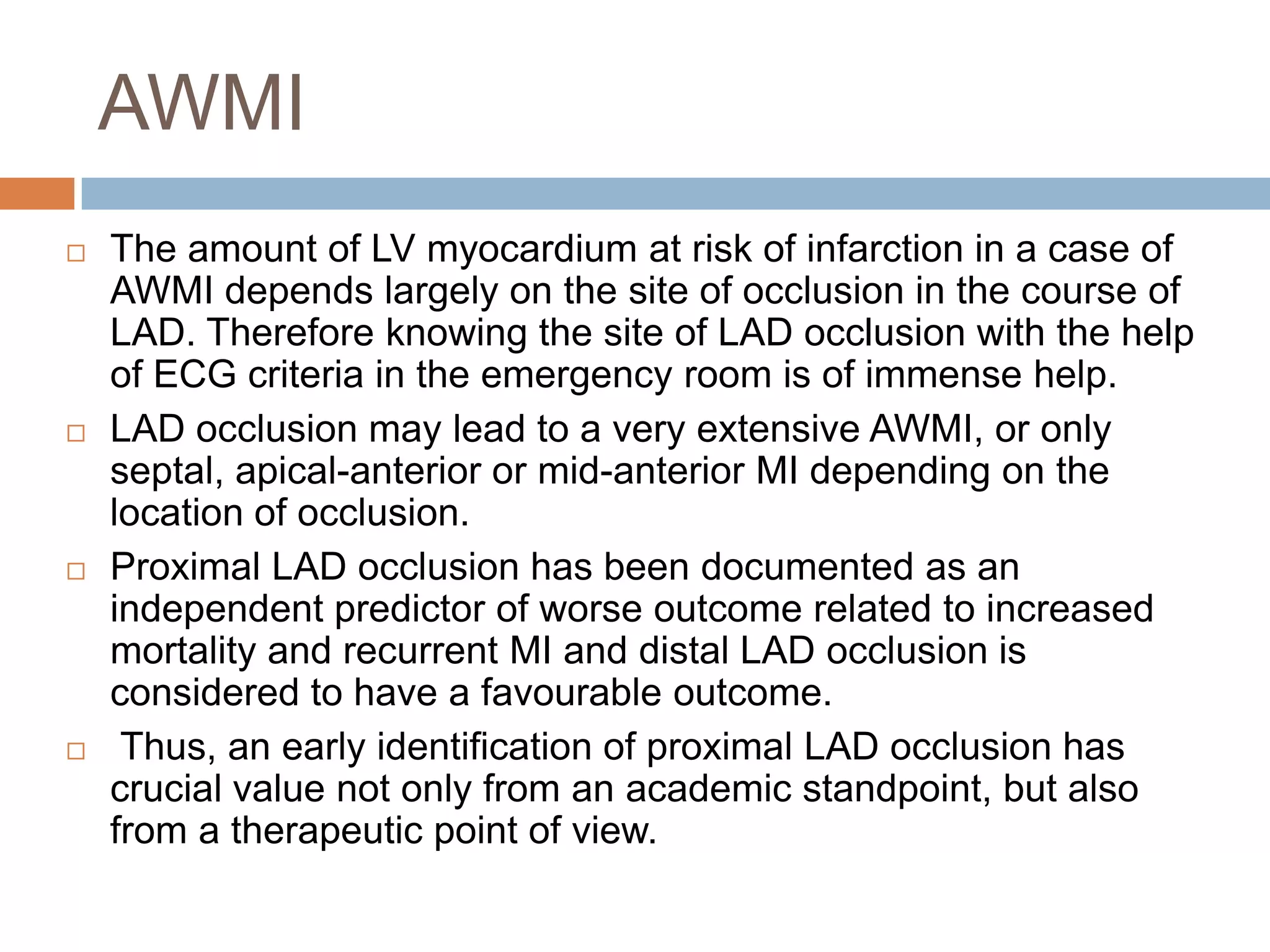 AWMI
 The amount of LV myocardium at risk of infarction in a case of
AWMI depends largely on the site of occlusion in the course of
LAD. Therefore knowing the site of LAD occlusion with the help
of ECG criteria in the emergency room is of immense help.
 LAD occlusion may lead to a very extensive AWMI, or only
septal, apical-anterior or mid-anterior MI depending on the
location of occlusion.
 Proximal LAD occlusion has been documented as an
independent predictor of worse outcome related to increased
mortality and recurrent MI and distal LAD occlusion is
considered to have a favourable outcome.
 Thus, an early identification of proximal LAD occlusion has
crucial value not only from an academic standpoint, but also
from a therapeutic point of view.
 