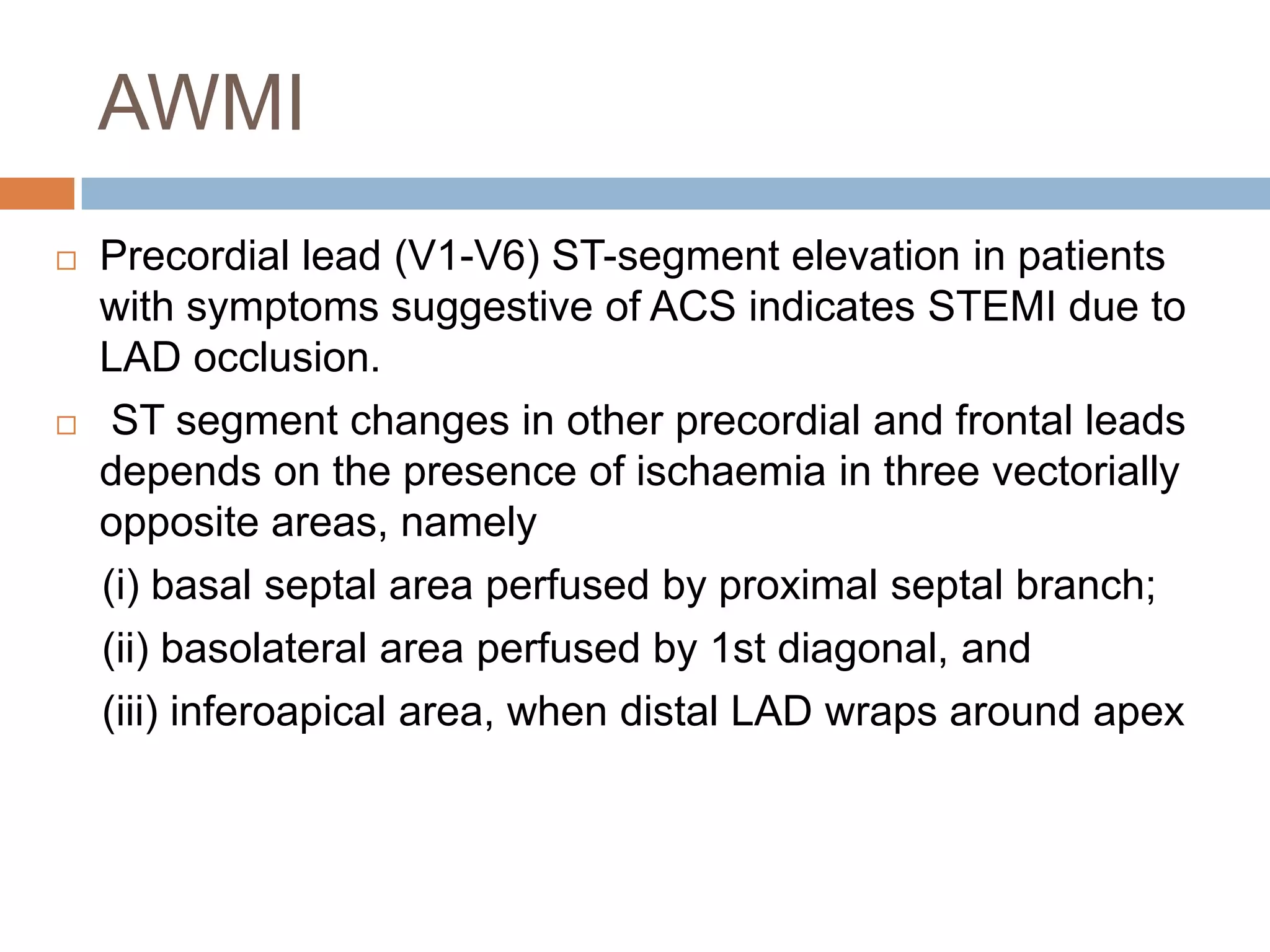 AWMI
 Precordial lead (V1-V6) ST-segment elevation in patients
with symptoms suggestive of ACS indicates STEMI due to
LAD occlusion.
 ST segment changes in other precordial and frontal leads
depends on the presence of ischaemia in three vectorially
opposite areas, namely
(i) basal septal area perfused by proximal septal branch;
(ii) basolateral area perfused by 1st diagonal, and
(iii) inferoapical area, when distal LAD wraps around apex
 