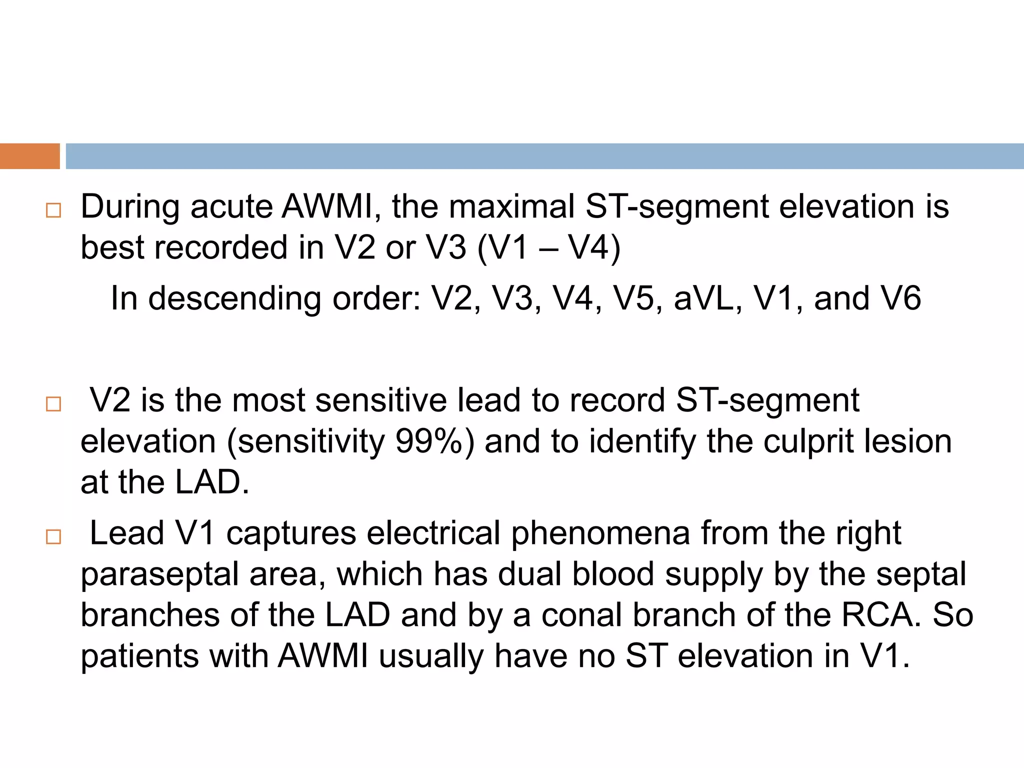  During acute AWMI, the maximal ST-segment elevation is
best recorded in V2 or V3 (V1 – V4)
In descending order: V2, V3, V4, V5, aVL, V1, and V6
 V2 is the most sensitive lead to record ST-segment
elevation (sensitivity 99%) and to identify the culprit lesion
at the LAD.
 Lead V1 captures electrical phenomena from the right
paraseptal area, which has dual blood supply by the septal
branches of the LAD and by a conal branch of the RCA. So
patients with AWMI usually have no ST elevation in V1.
 