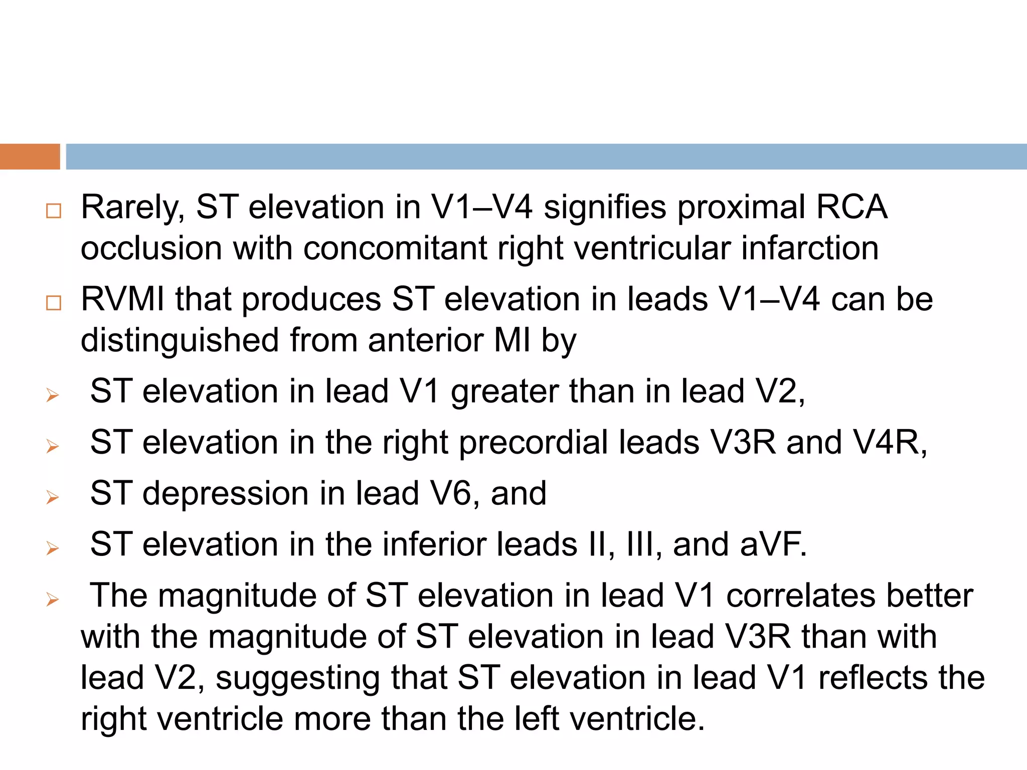  Rarely, ST elevation in V1–V4 signifies proximal RCA
occlusion with concomitant right ventricular infarction
 RVMI that produces ST elevation in leads V1–V4 can be
distinguished from anterior MI by
 ST elevation in lead V1 greater than in lead V2,
 ST elevation in the right precordial leads V3R and V4R,
 ST depression in lead V6, and
 ST elevation in the inferior leads II, III, and aVF.
 The magnitude of ST elevation in lead V1 correlates better
with the magnitude of ST elevation in lead V3R than with
lead V2, suggesting that ST elevation in lead V1 reflects the
right ventricle more than the left ventricle.
 