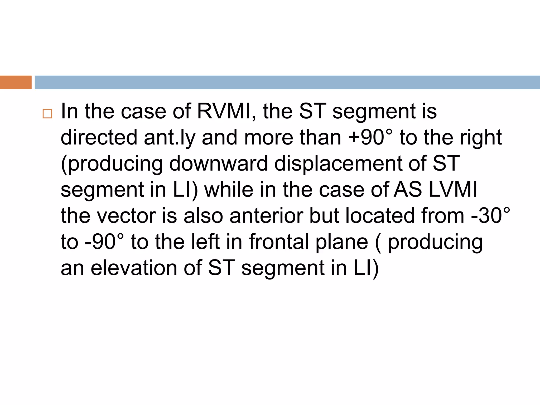  In the case of RVMI, the ST segment is
directed ant.ly and more than +90° to the right
(producing downward displacement of ST
segment in LI) while in the case of AS LVMI
the vector is also anterior but located from -30°
to -90° to the left in frontal plane ( producing
an elevation of ST segment in LI)
 