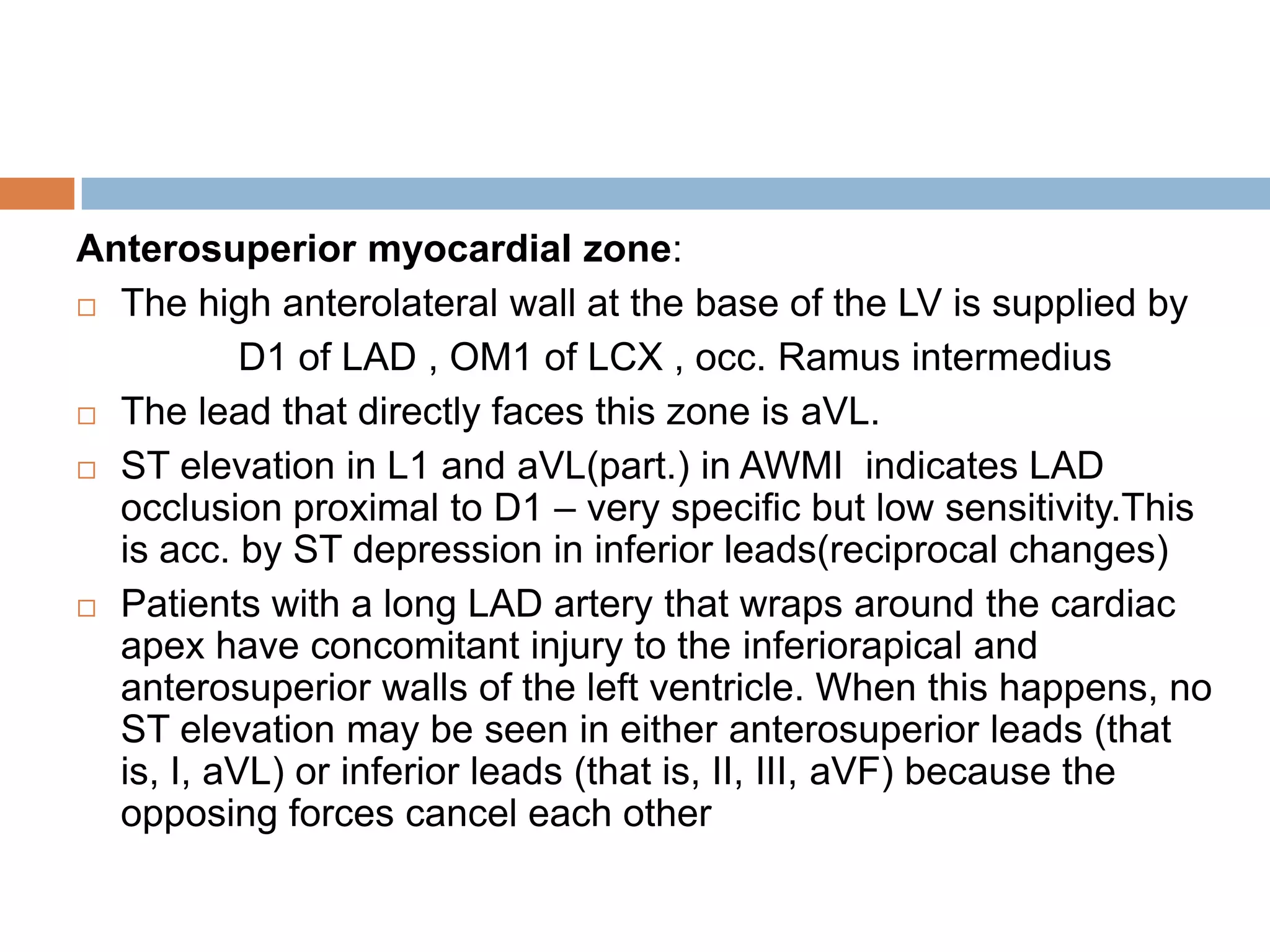 Anterosuperior myocardial zone:
 The high anterolateral wall at the base of the LV is supplied by
D1 of LAD , OM1 of LCX , occ. Ramus intermedius
 The lead that directly faces this zone is aVL.
 ST elevation in L1 and aVL(part.) in AWMI indicates LAD
occlusion proximal to D1 – very specific but low sensitivity.This
is acc. by ST depression in inferior leads(reciprocal changes)
 Patients with a long LAD artery that wraps around the cardiac
apex have concomitant injury to the inferiorapical and
anterosuperior walls of the left ventricle. When this happens, no
ST elevation may be seen in either anterosuperior leads (that
is, I, aVL) or inferior leads (that is, II, III, aVF) because the
opposing forces cancel each other
 