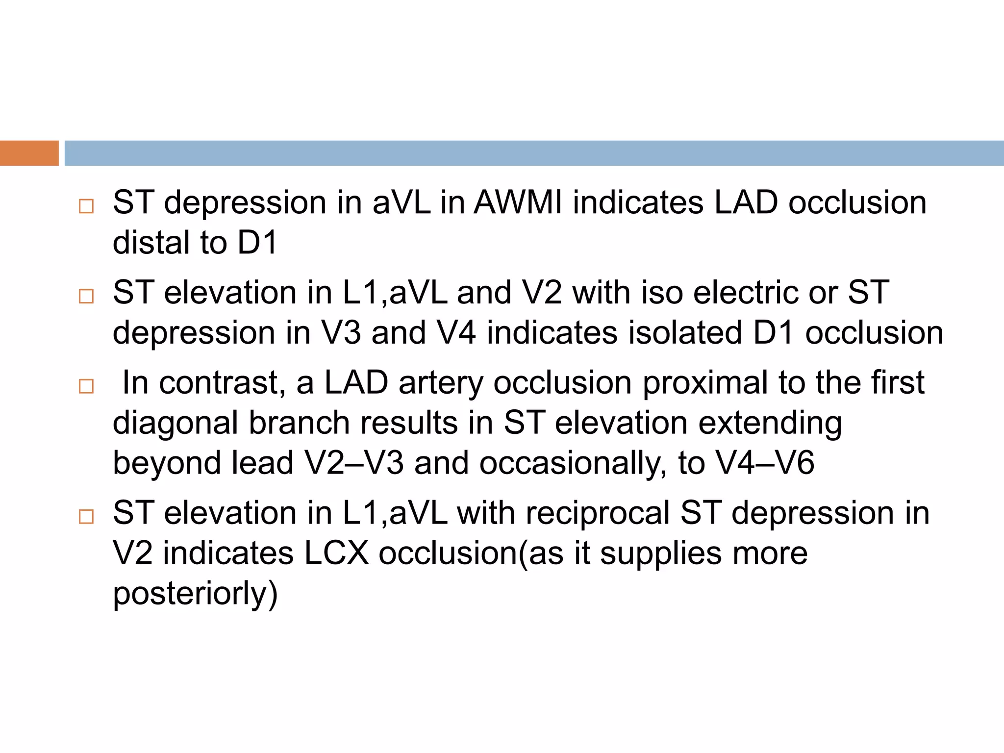  ST depression in aVL in AWMI indicates LAD occlusion
distal to D1
 ST elevation in L1,aVL and V2 with iso electric or ST
depression in V3 and V4 indicates isolated D1 occlusion
 In contrast, a LAD artery occlusion proximal to the first
diagonal branch results in ST elevation extending
beyond lead V2–V3 and occasionally, to V4–V6
 ST elevation in L1,aVL with reciprocal ST depression in
V2 indicates LCX occlusion(as it supplies more
posteriorly)
 