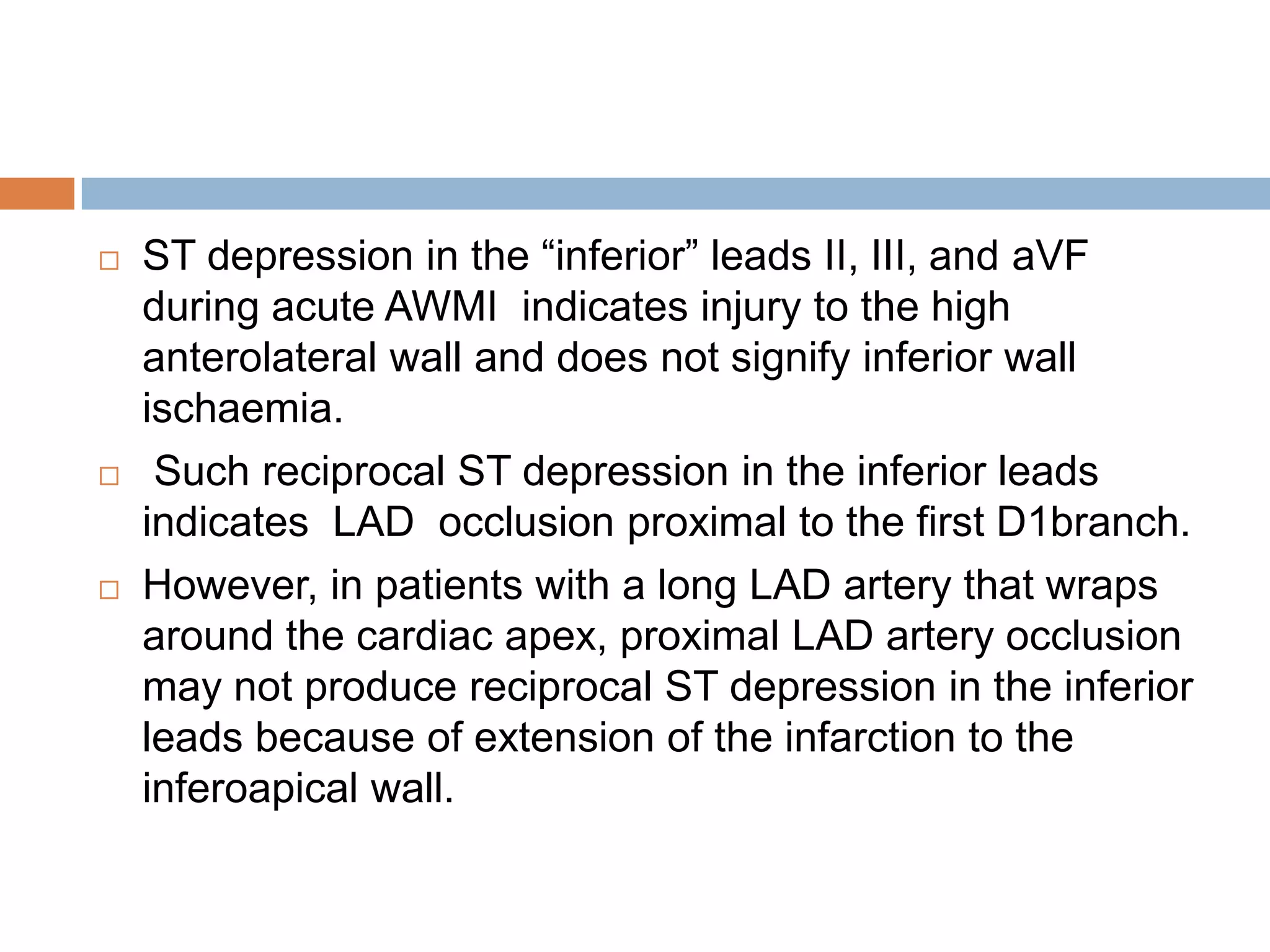  ST depression in the ―inferior‖ leads II, III, and aVF
during acute AWMI indicates injury to the high
anterolateral wall and does not signify inferior wall
ischaemia.
 Such reciprocal ST depression in the inferior leads
indicates LAD occlusion proximal to the first D1branch.
 However, in patients with a long LAD artery that wraps
around the cardiac apex, proximal LAD artery occlusion
may not produce reciprocal ST depression in the inferior
leads because of extension of the infarction to the
inferoapical wall.
 