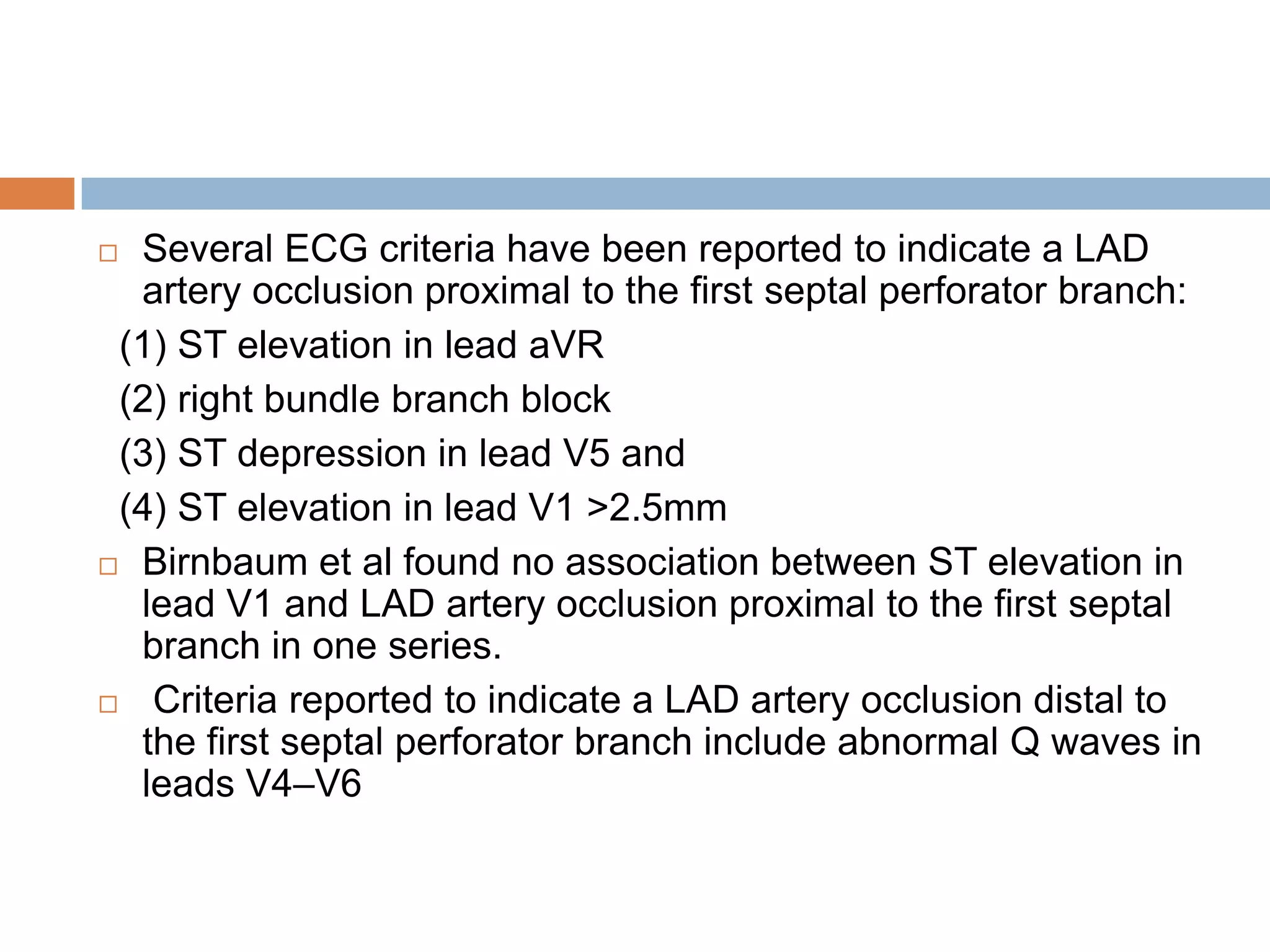  Several ECG criteria have been reported to indicate a LAD
artery occlusion proximal to the first septal perforator branch:
(1) ST elevation in lead aVR
(2) right bundle branch block
(3) ST depression in lead V5 and
(4) ST elevation in lead V1 >2.5mm
 Birnbaum et al found no association between ST elevation in
lead V1 and LAD artery occlusion proximal to the first septal
branch in one series.
 Criteria reported to indicate a LAD artery occlusion distal to
the first septal perforator branch include abnormal Q waves in
leads V4–V6
 