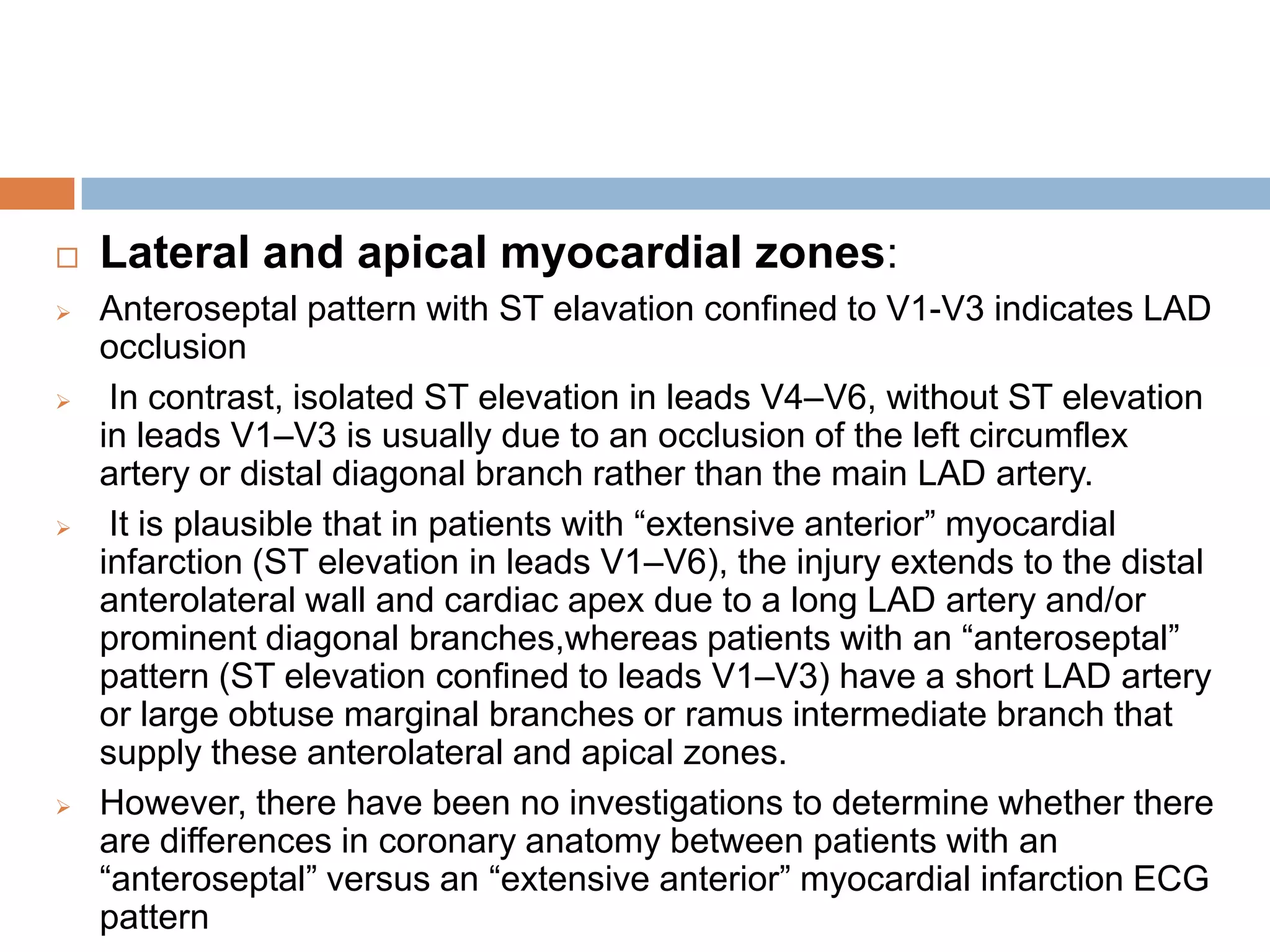  Lateral and apical myocardial zones:
 Anteroseptal pattern with ST elavation confined to V1-V3 indicates LAD
occlusion
 In contrast, isolated ST elevation in leads V4–V6, without ST elevation
in leads V1–V3 is usually due to an occlusion of the left circumflex
artery or distal diagonal branch rather than the main LAD artery.
 It is plausible that in patients with ―extensive anterior‖ myocardial
infarction (ST elevation in leads V1–V6), the injury extends to the distal
anterolateral wall and cardiac apex due to a long LAD artery and/or
prominent diagonal branches,whereas patients with an ―anteroseptal‖
pattern (ST elevation confined to leads V1–V3) have a short LAD artery
or large obtuse marginal branches or ramus intermediate branch that
supply these anterolateral and apical zones.
 However, there have been no investigations to determine whether there
are differences in coronary anatomy between patients with an
―anteroseptal‖ versus an ―extensive anterior‖ myocardial infarction ECG
pattern
 