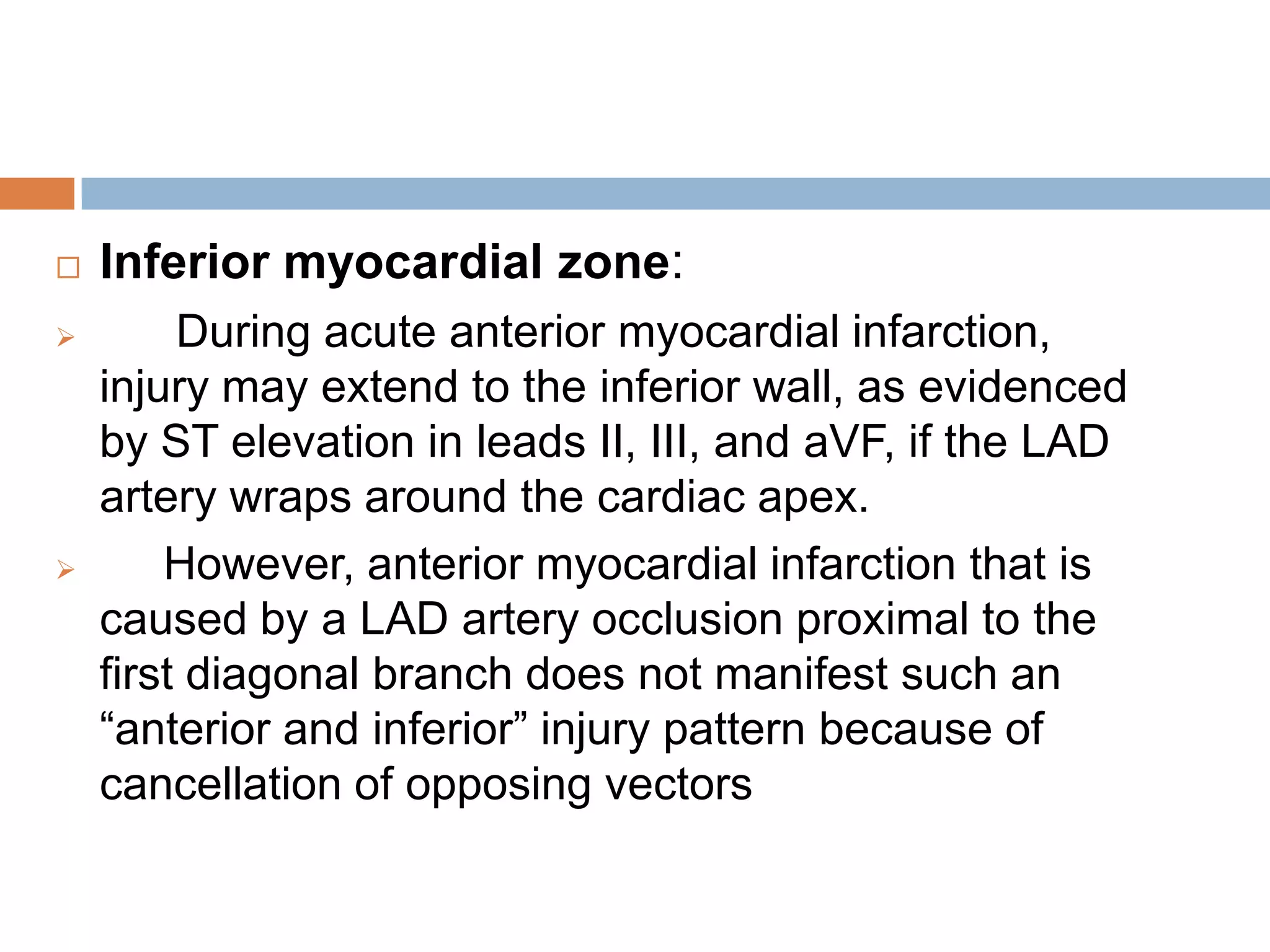  Inferior myocardial zone:
 During acute anterior myocardial infarction,
injury may extend to the inferior wall, as evidenced
by ST elevation in leads II, III, and aVF, if the LAD
artery wraps around the cardiac apex.
 However, anterior myocardial infarction that is
caused by a LAD artery occlusion proximal to the
first diagonal branch does not manifest such an
―anterior and inferior‖ injury pattern because of
cancellation of opposing vectors
 