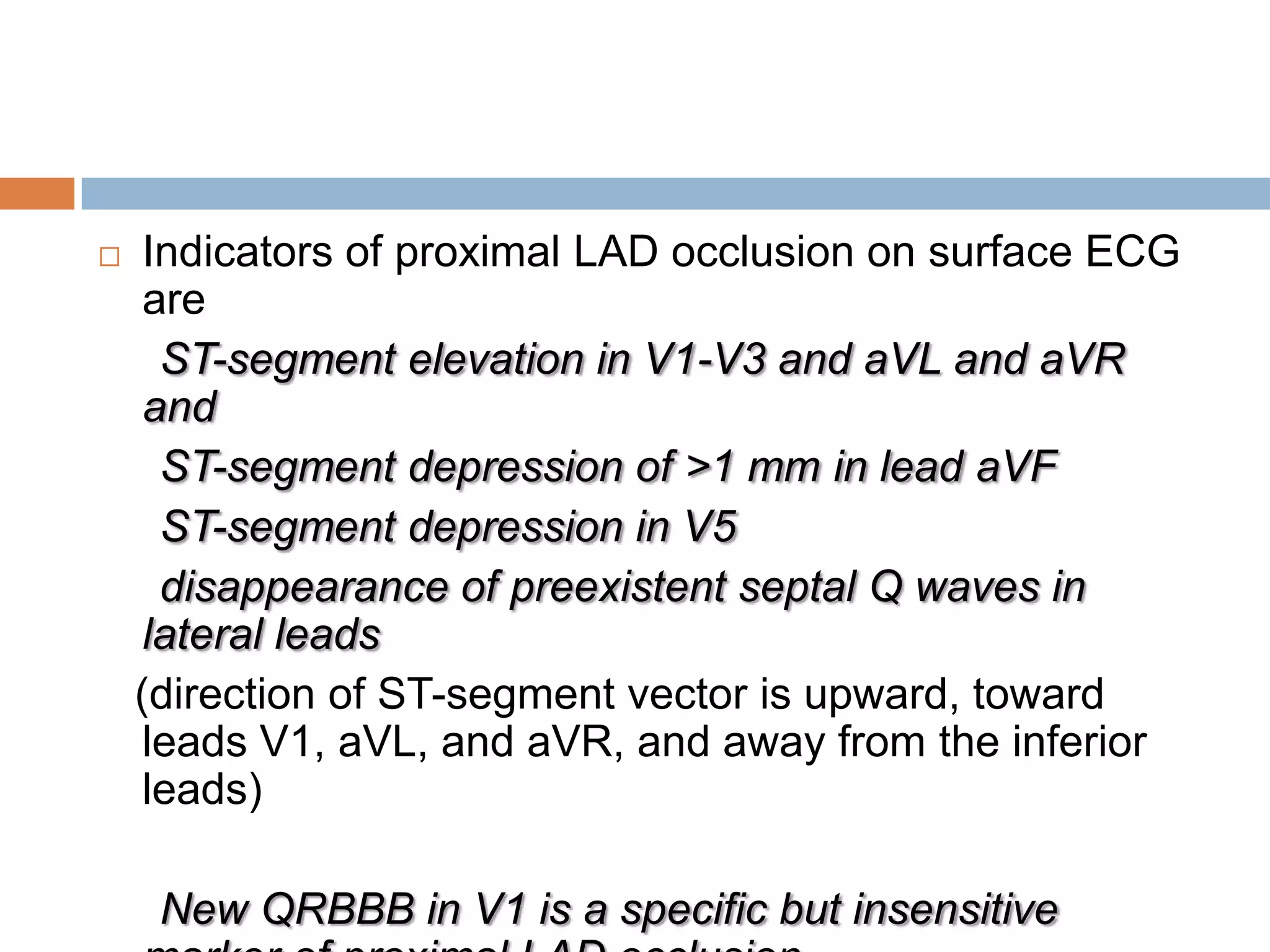  Indicators of proximal LAD occlusion on surface ECG
are
ST-segment elevation in V1-V3 and aVL and aVR
and
ST-segment depression of >1 mm in lead aVF
ST-segment depression in V5
disappearance of preexistent septal Q waves in
lateral leads
(direction of ST-segment vector is upward, toward
leads V1, aVL, and aVR, and away from the inferior
leads)
New QRBBB in V1 is a specific but insensitive
 