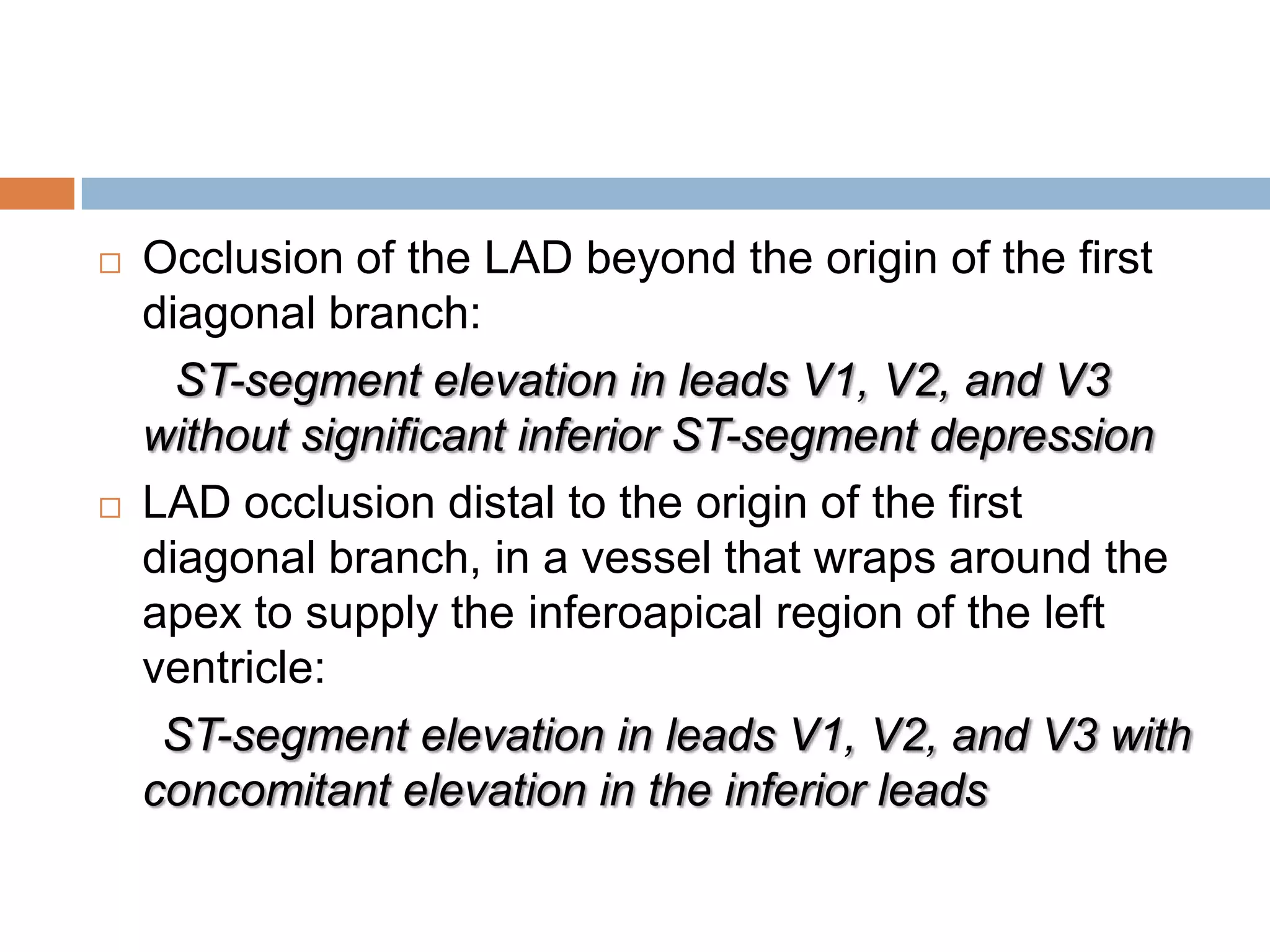  Occlusion of the LAD beyond the origin of the first
diagonal branch:
ST-segment elevation in leads V1, V2, and V3
without significant inferior ST-segment depression
 LAD occlusion distal to the origin of the first
diagonal branch, in a vessel that wraps around the
apex to supply the inferoapical region of the left
ventricle:
ST-segment elevation in leads V1, V2, and V3 with
concomitant elevation in the inferior leads
 