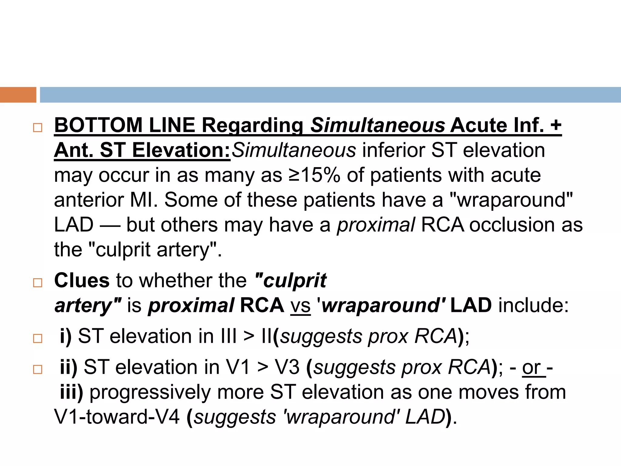  BOTTOM LINE Regarding Simultaneous Acute Inf. +
Ant. ST Elevation:Simultaneous inferior ST elevation
may occur in as many as ≥15% of patients with acute
anterior MI. Some of these patients have a "wraparound"
LAD — but others may have a proximal RCA occlusion as
the "culprit artery".
 Clues to whether the "culprit
artery" is proximal RCA vs 'wraparound' LAD include:
 i) ST elevation in III > II(suggests prox RCA);
 ii) ST elevation in V1 > V3 (suggests prox RCA); - or -
iii) progressively more ST elevation as one moves from
V1-toward-V4 (suggests 'wraparound' LAD).
 