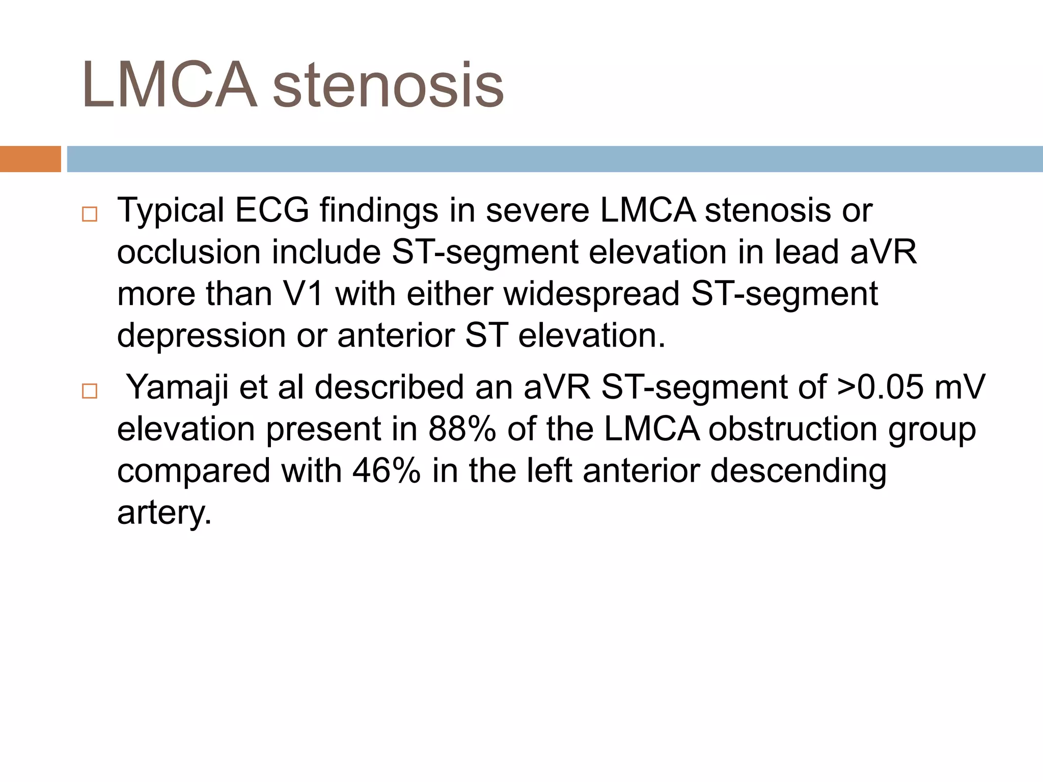 LMCA stenosis
 Typical ECG findings in severe LMCA stenosis or
occlusion include ST-segment elevation in lead aVR
more than V1 with either widespread ST-segment
depression or anterior ST elevation.
 Yamaji et al described an aVR ST-segment of >0.05 mV
elevation present in 88% of the LMCA obstruction group
compared with 46% in the left anterior descending
artery.
 