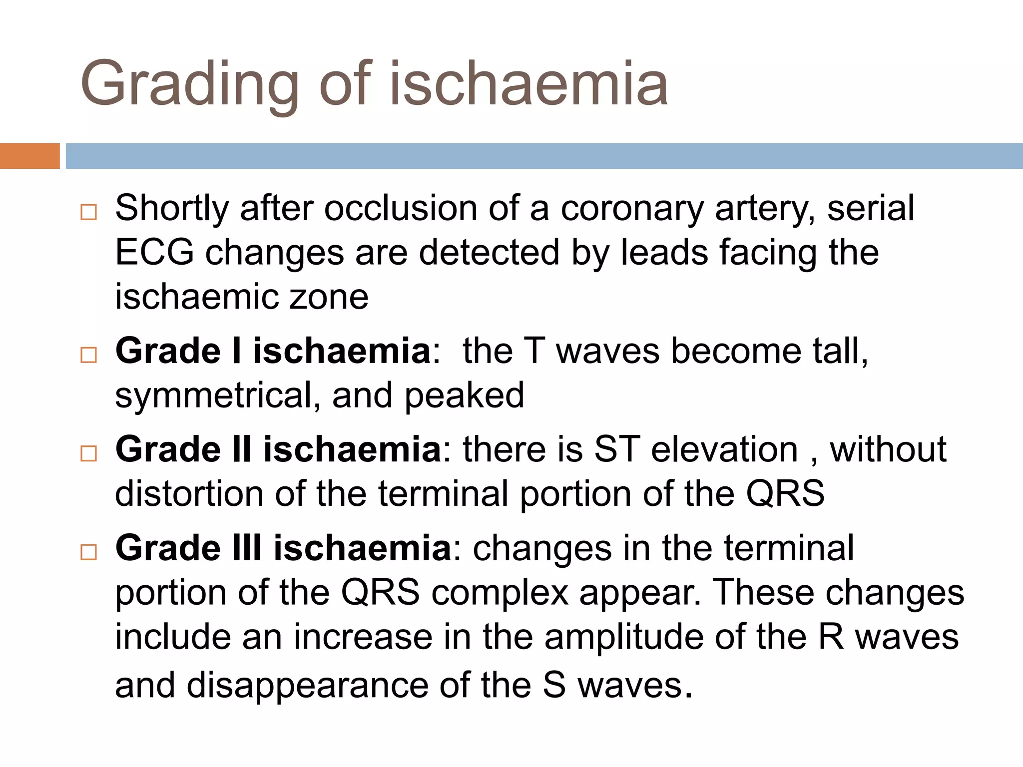 Grading of ischaemia
 Shortly after occlusion of a coronary artery, serial
ECG changes are detected by leads facing the
ischaemic zone
 Grade I ischaemia: the T waves become tall,
symmetrical, and peaked
 Grade II ischaemia: there is ST elevation , without
distortion of the terminal portion of the QRS
 Grade III ischaemia: changes in the terminal
portion of the QRS complex appear. These changes
include an increase in the amplitude of the R waves
and disappearance of the S waves.
 