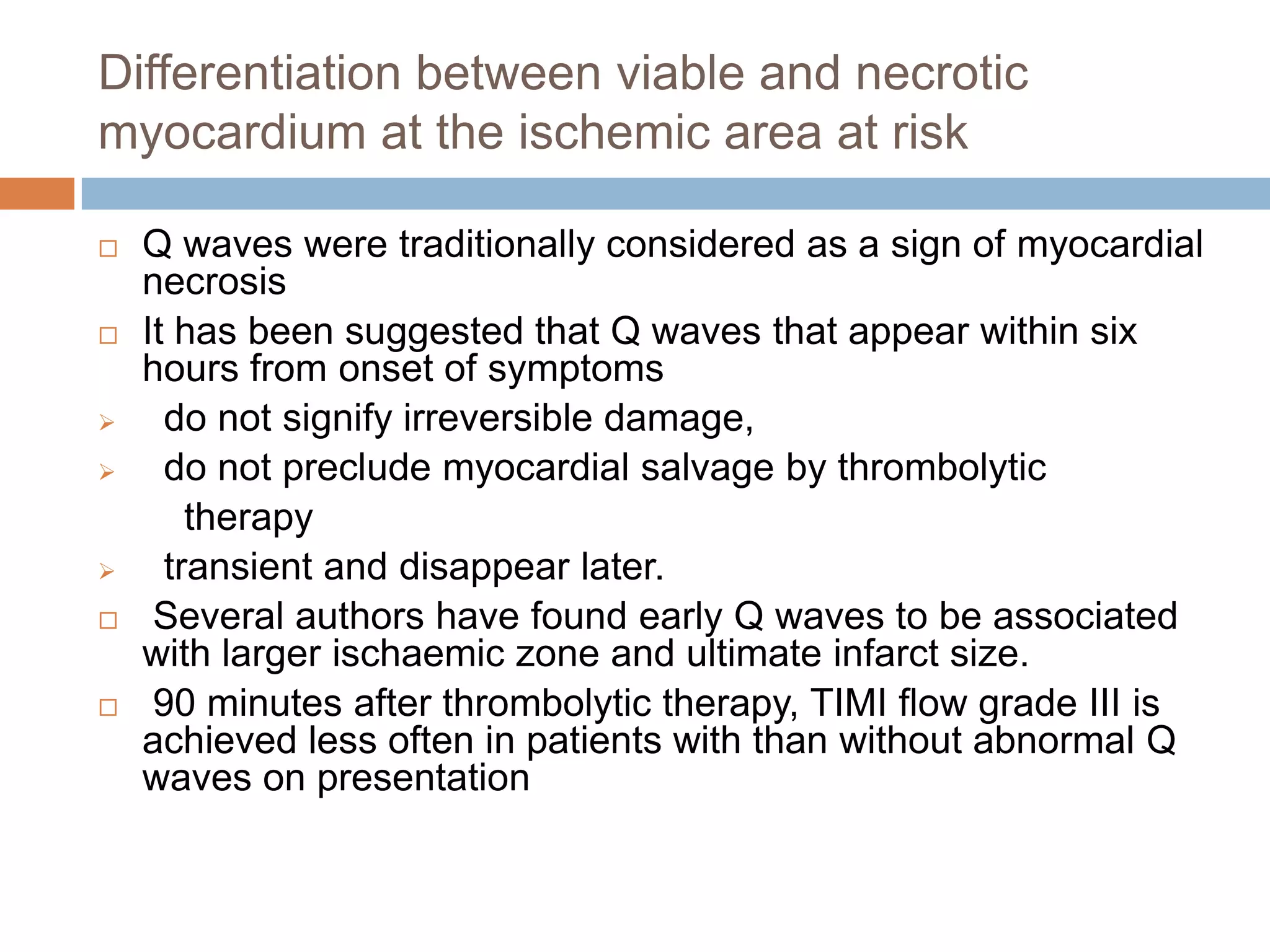 Differentiation between viable and necrotic
myocardium at the ischemic area at risk
 Q waves were traditionally considered as a sign of myocardial
necrosis
 It has been suggested that Q waves that appear within six
hours from onset of symptoms
 do not signify irreversible damage,
 do not preclude myocardial salvage by thrombolytic
therapy
 transient and disappear later.
 Several authors have found early Q waves to be associated
with larger ischaemic zone and ultimate infarct size.
 90 minutes after thrombolytic therapy, TIMI flow grade III is
achieved less often in patients with than without abnormal Q
waves on presentation
 