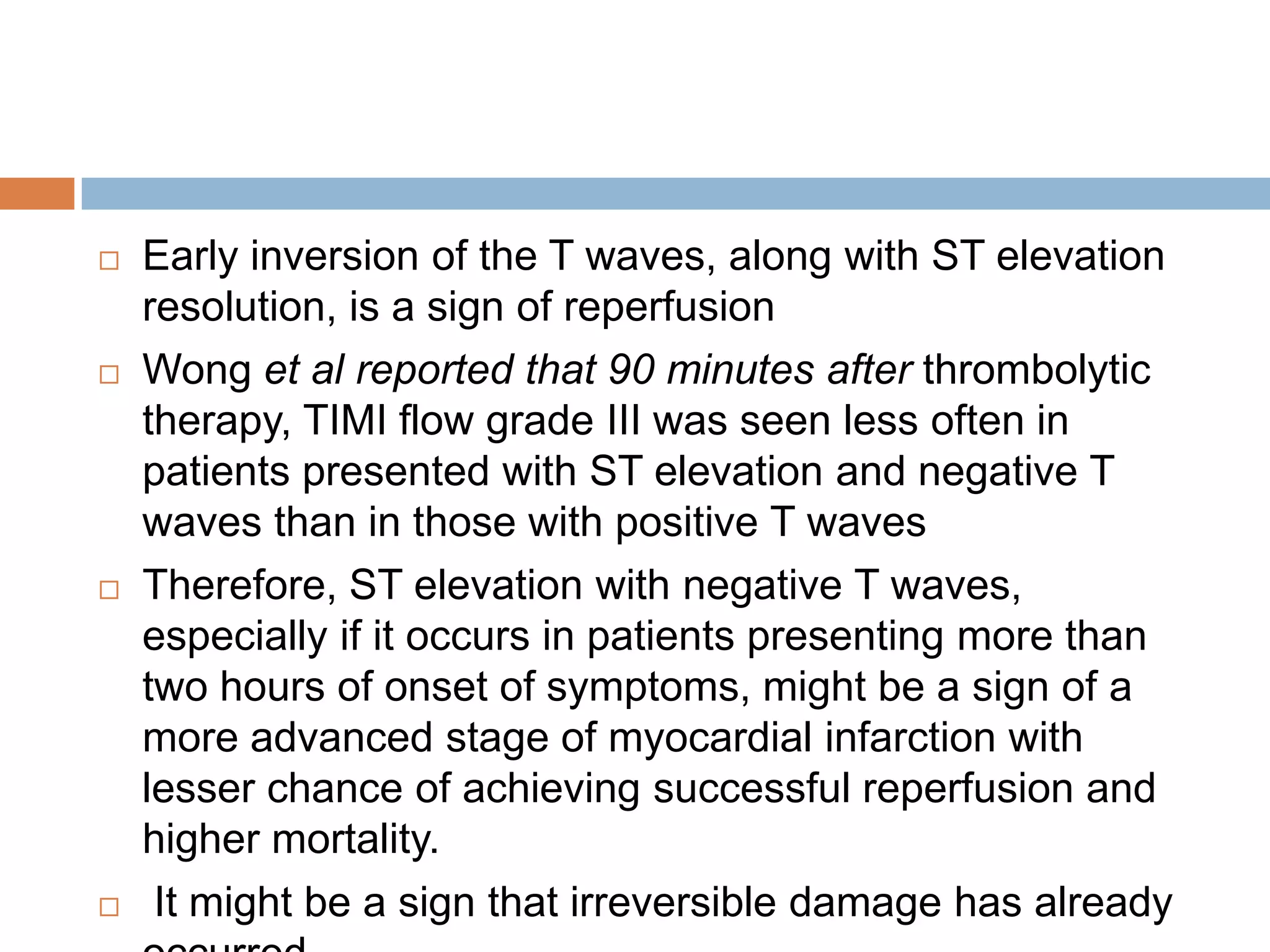  Early inversion of the T waves, along with ST elevation
resolution, is a sign of reperfusion
 Wong et al reported that 90 minutes after thrombolytic
therapy, TIMI flow grade III was seen less often in
patients presented with ST elevation and negative T
waves than in those with positive T waves
 Therefore, ST elevation with negative T waves,
especially if it occurs in patients presenting more than
two hours of onset of symptoms, might be a sign of a
more advanced stage of myocardial infarction with
lesser chance of achieving successful reperfusion and
higher mortality.
 It might be a sign that irreversible damage has already
 
