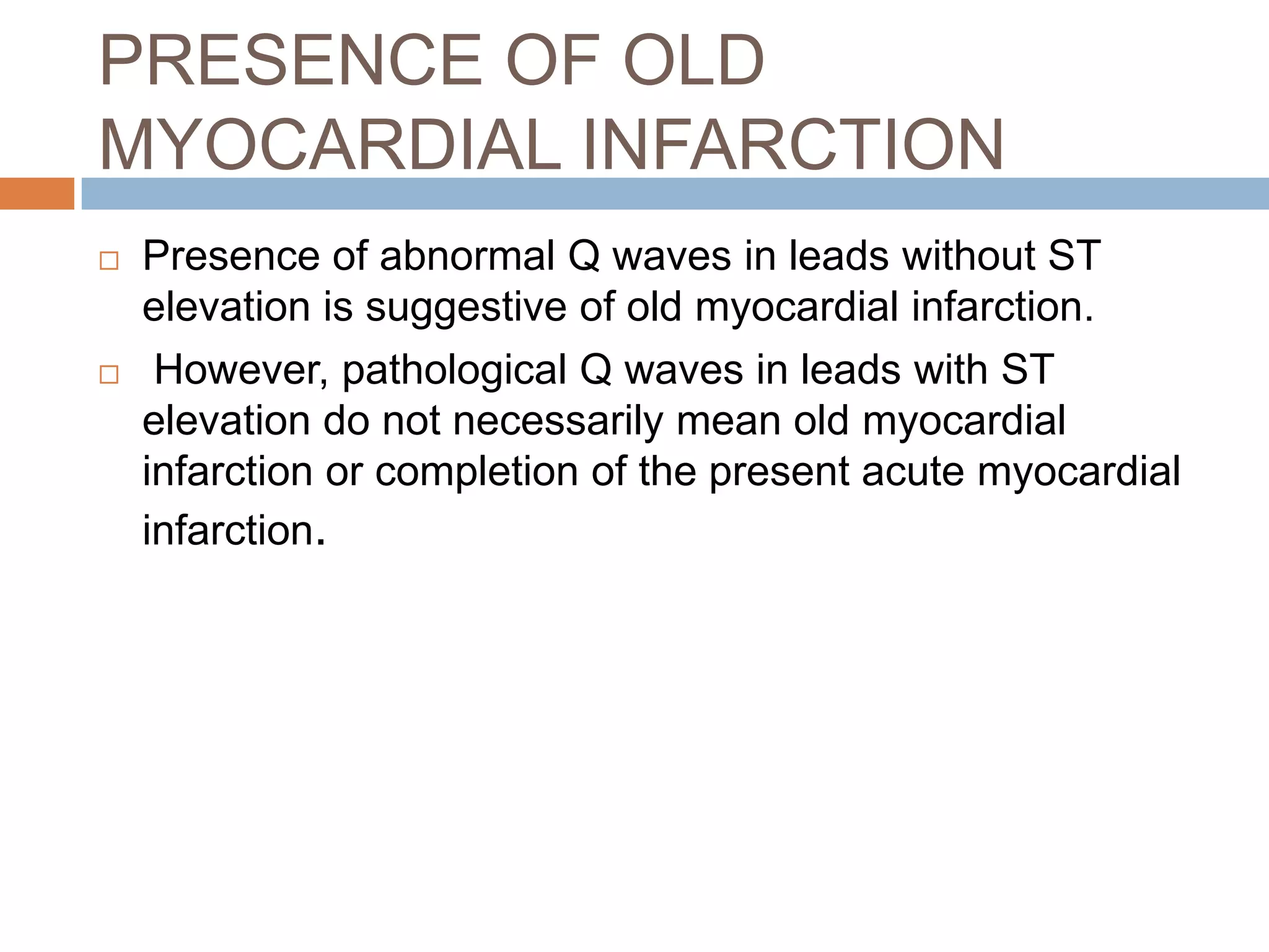PRESENCE OF OLD
MYOCARDIAL INFARCTION
 Presence of abnormal Q waves in leads without ST
elevation is suggestive of old myocardial infarction.
 However, pathological Q waves in leads with ST
elevation do not necessarily mean old myocardial
infarction or completion of the present acute myocardial
infarction.
 