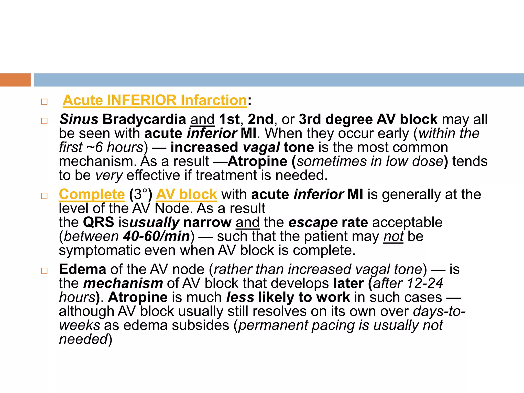  Acute INFERIOR Infarction:
 Sinus Bradycardia and 1st, 2nd, or 3rd degree AV block may all
be seen with acute inferior MI. When they occur early (within the
first ~6 hours) — increased vagal tone is the most common
mechanism. As a result —Atropine (sometimes in low dose) tends
to be very effective if treatment is needed.
 Complete (3°) AV block with acute inferior MI is generally at the
level of the AV Node. As a result
the QRS isusually narrow and the escape rate acceptable
(between 40-60/min) — such that the patient may not be
symptomatic even when AV block is complete.
 Edema of the AV node (rather than increased vagal tone) — is
the mechanism of AV block that develops later (after 12-24
hours). Atropine is much less likely to work in such cases —
although AV block usually still resolves on its own over days-to-
weeks as edema subsides (permanent pacing is usually not
needed)
 