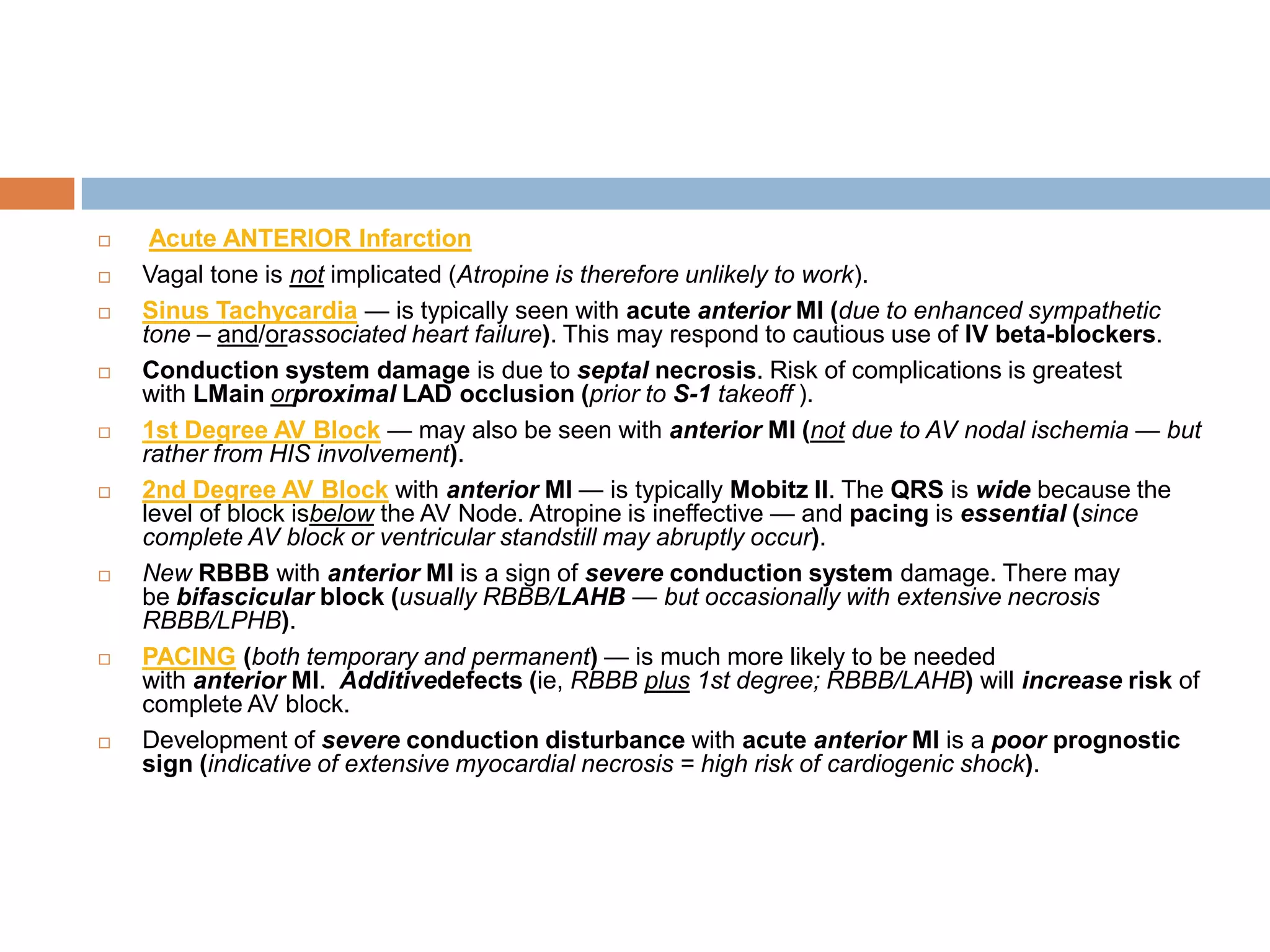  Acute ANTERIOR Infarction
 Vagal tone is not implicated (Atropine is therefore unlikely to work).
 Sinus Tachycardia — is typically seen with acute anterior MI (due to enhanced sympathetic
tone – and/orassociated heart failure). This may respond to cautious use of IV beta-blockers.
 Conduction system damage is due to septal necrosis. Risk of complications is greatest
with LMain orproximal LAD occlusion (prior to S-1 takeoff ).
 1st Degree AV Block — may also be seen with anterior MI (not due to AV nodal ischemia — but
rather from HIS involvement).
 2nd Degree AV Block with anterior MI — is typically Mobitz II. The QRS is wide because the
level of block isbelow the AV Node. Atropine is ineffective — and pacing is essential (since
complete AV block or ventricular standstill may abruptly occur).
 New RBBB with anterior MI is a sign of severe conduction system damage. There may
be bifascicular block (usually RBBB/LAHB — but occasionally with extensive necrosis
RBBB/LPHB).
 PACING (both temporary and permanent) — is much more likely to be needed
with anterior MI. Additivedefects (ie, RBBB plus 1st degree; RBBB/LAHB) will increase risk of
complete AV block.
 Development of severe conduction disturbance with acute anterior MI is a poor prognostic
sign (indicative of extensive myocardial necrosis = high risk of cardiogenic shock).
 