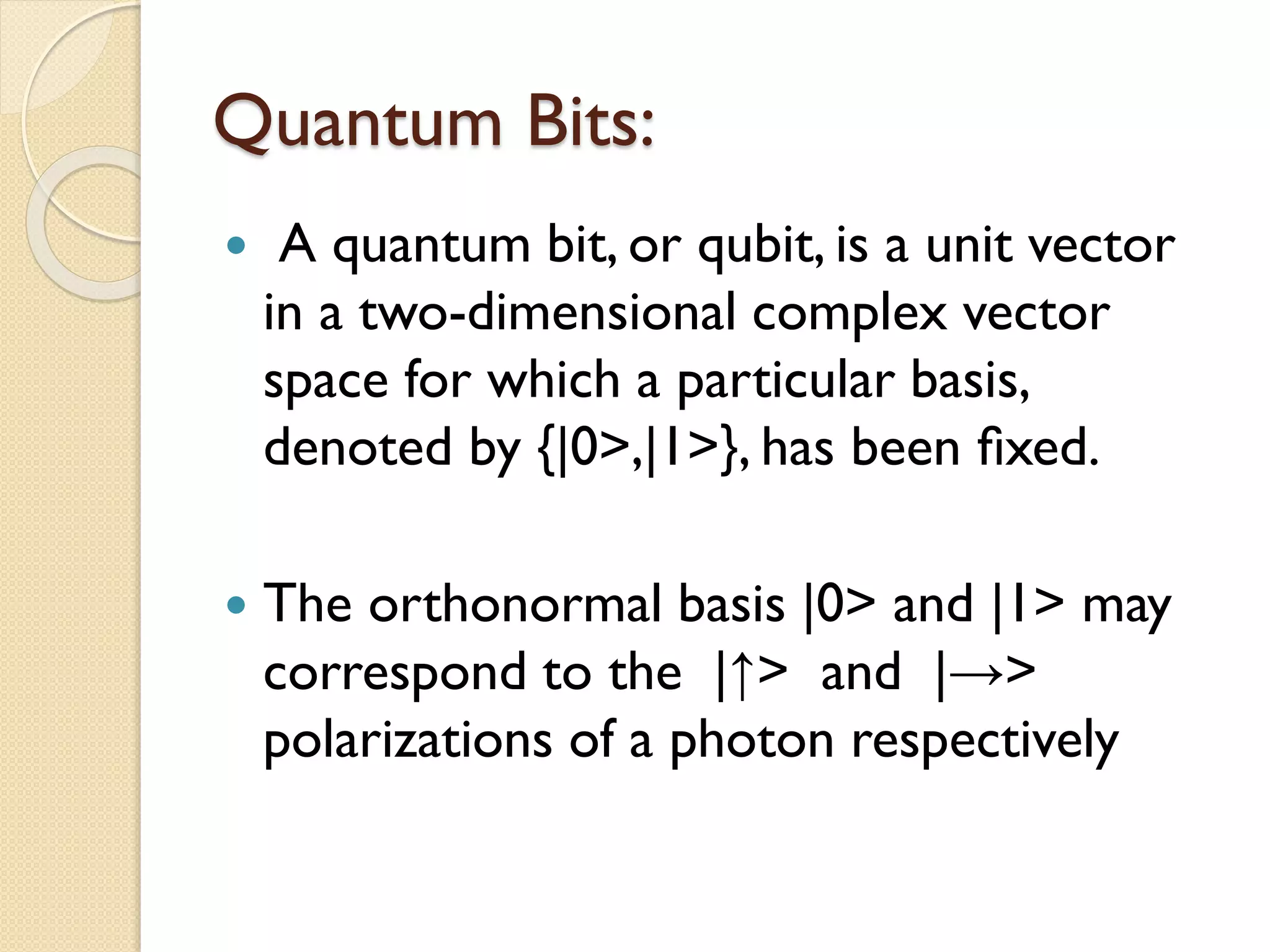 Quantum Bits:
 A quantum bit, or qubit, is a unit vector
in a two-dimensional complex vector
space for which a particular basis,
denoted by {|0>,|1>}, has been ﬁxed.
 The orthonormal basis |0> and |1> may
correspond to the |↑> and |→>
polarizations of a photon respectively
 