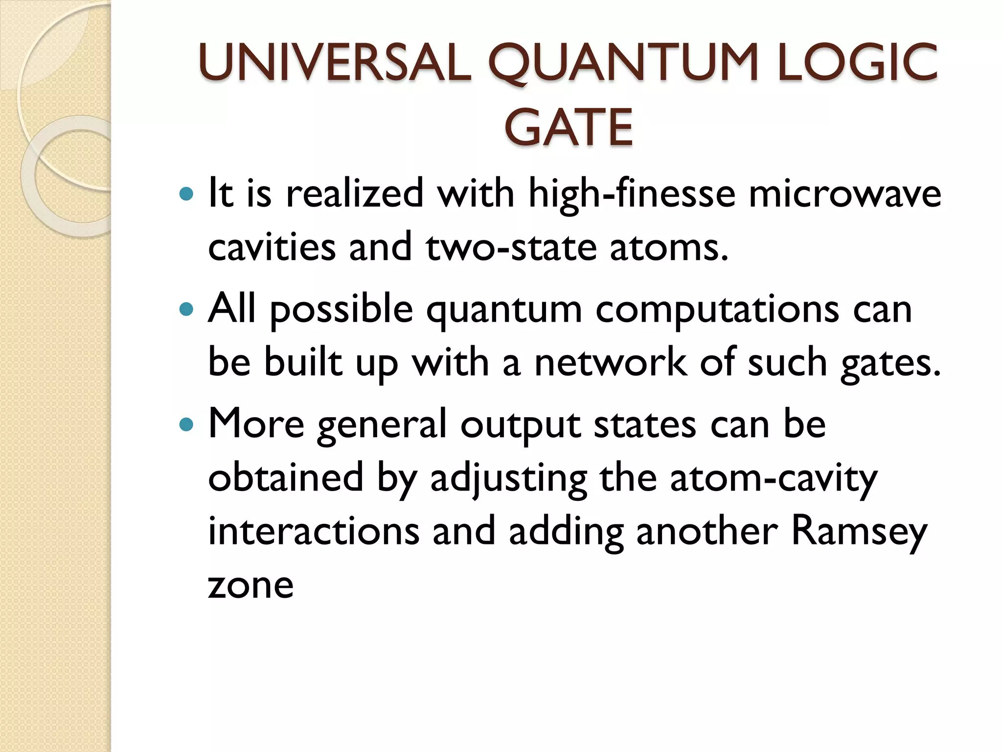 UNIVERSAL QUANTUM LOGIC
GATE
 It is realized with high-finesse microwave
cavities and two-state atoms.
 All possible quantum computations can
be built up with a network of such gates.
 More general output states can be
obtained by adjusting the atom-cavity
interactions and adding another Ramsey
zone
 
