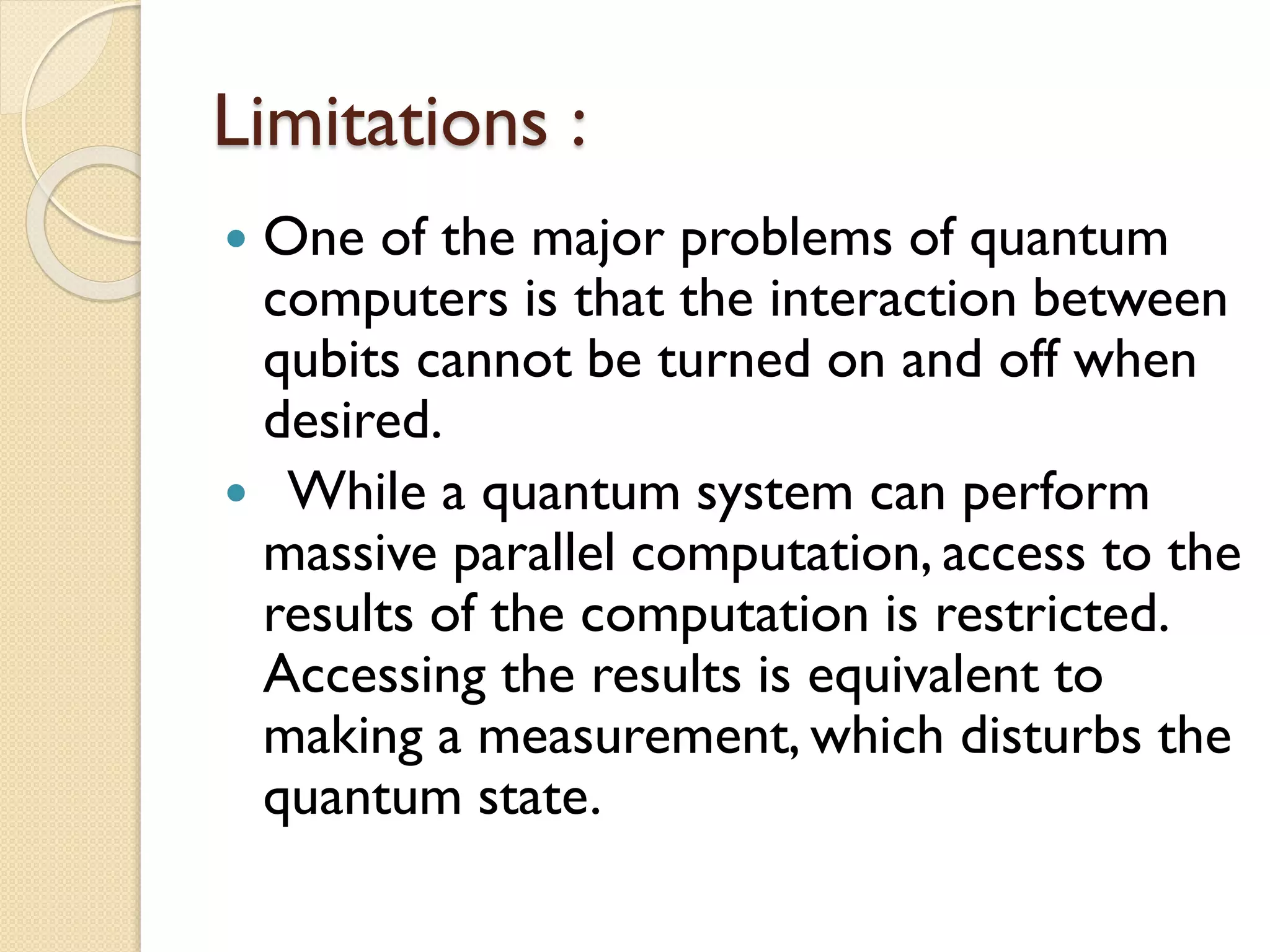 Limitations :
 One of the major problems of quantum
computers is that the interaction between
qubits cannot be turned on and off when
desired.
 While a quantum system can perform
massive parallel computation, access to the
results of the computation is restricted.
Accessing the results is equivalent to
making a measurement, which disturbs the
quantum state.
 