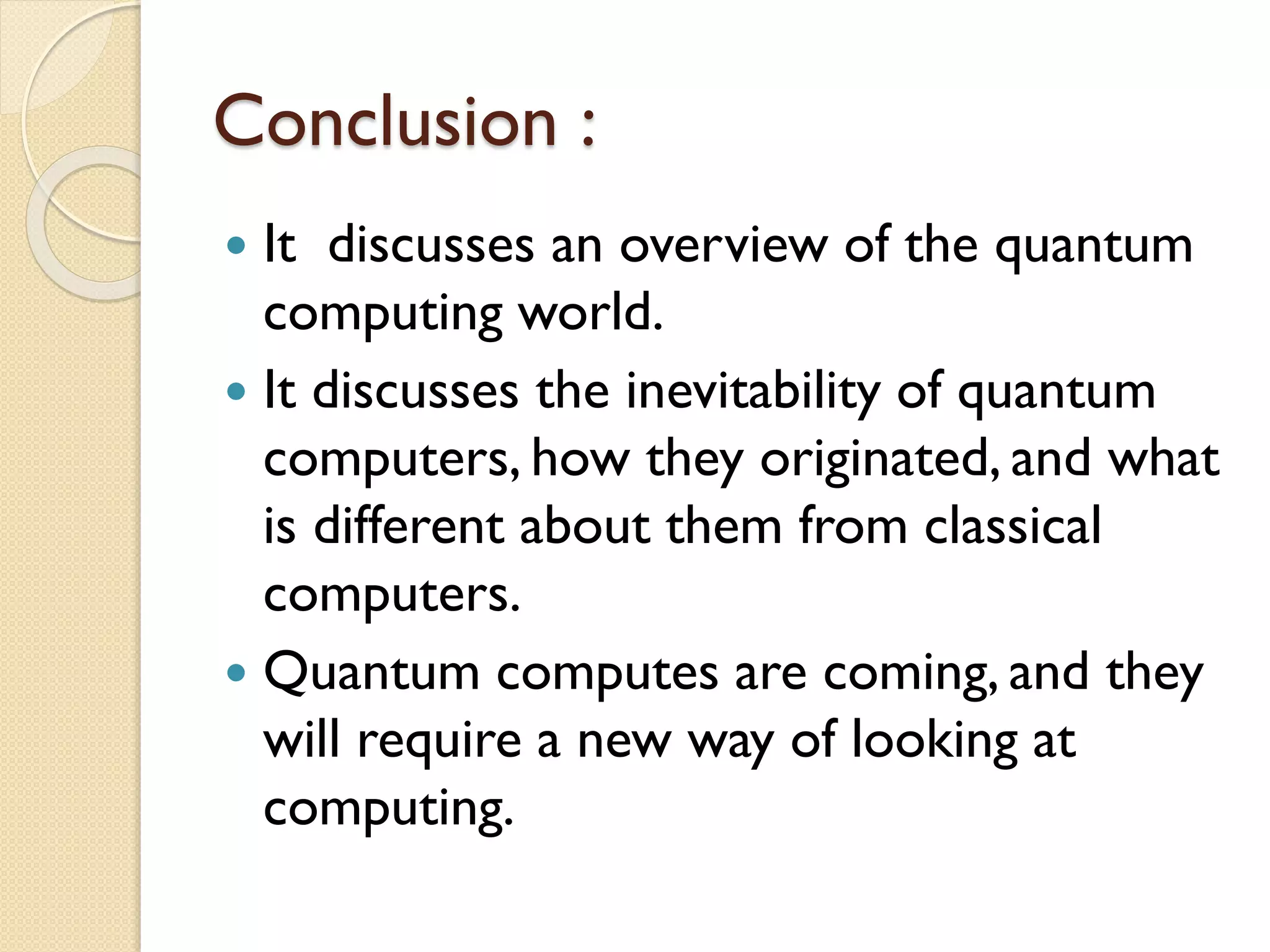 Conclusion :
 It discusses an overview of the quantum
computing world.
 It discusses the inevitability of quantum
computers, how they originated, and what
is different about them from classical
computers.
 Quantum computes are coming, and they
will require a new way of looking at
computing.
 