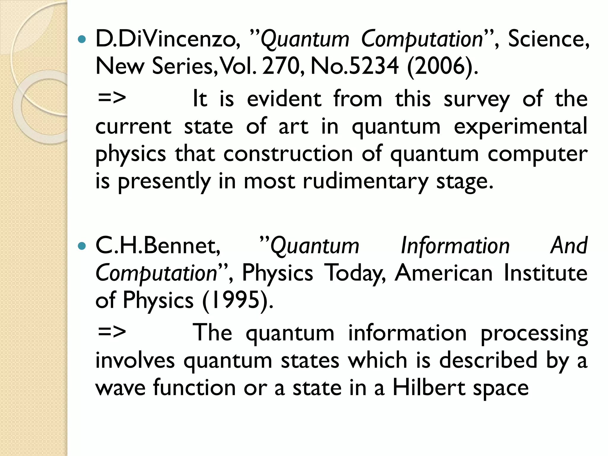  D.DiVincenzo, ”Quantum Computation”, Science,
New Series,Vol. 270, No.5234 (2006).
=> It is evident from this survey of the
current state of art in quantum experimental
physics that construction of quantum computer
is presently in most rudimentary stage.
 C.H.Bennet, ”Quantum Information And
Computation”, Physics Today, American Institute
of Physics (1995).
=> The quantum information processing
involves quantum states which is described by a
wave function or a state in a Hilbert space
 