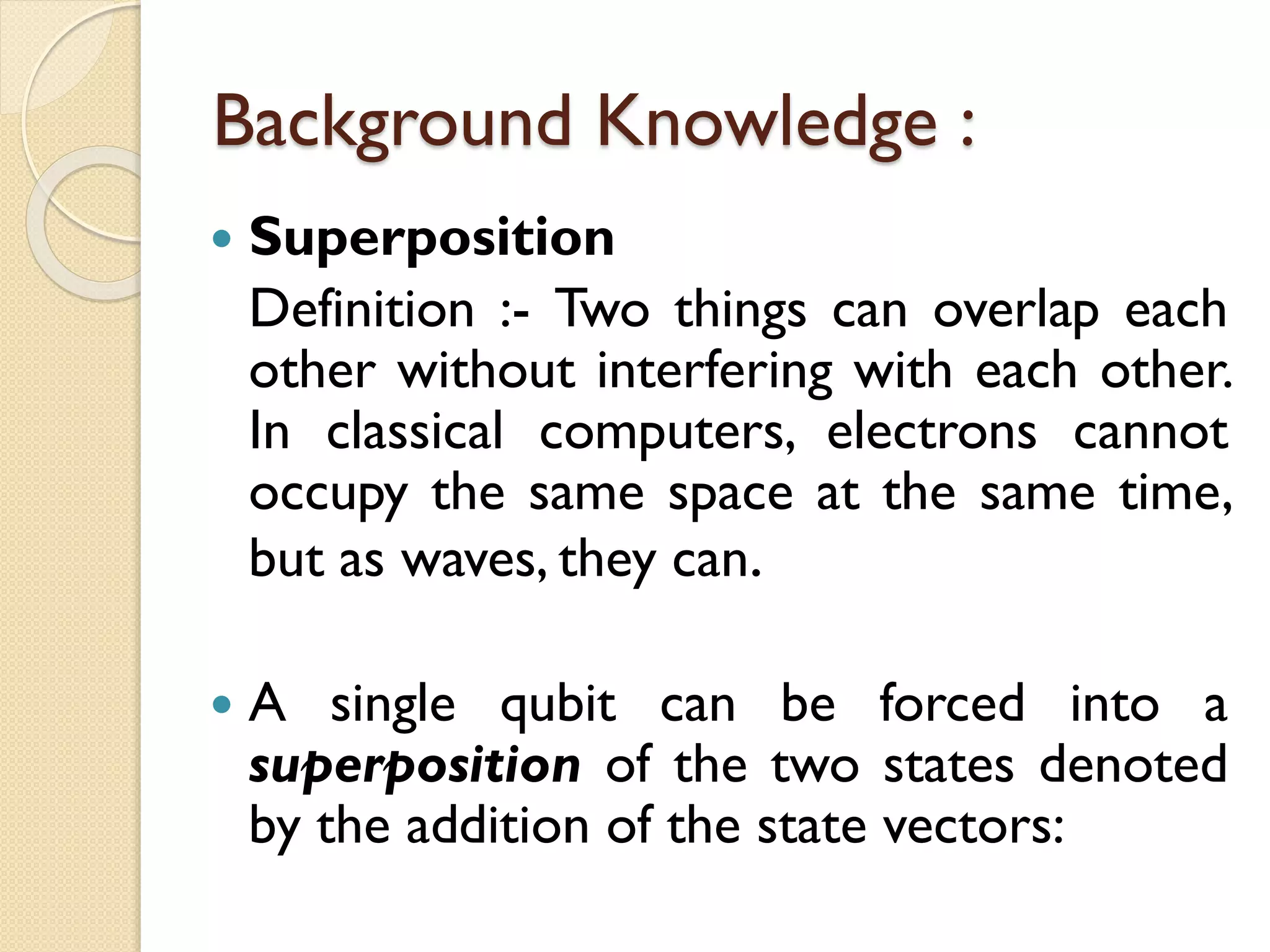 Background Knowledge :
 Superposition
Definition :- Two things can overlap each
other without interfering with each other.
In classical computers, electrons cannot
occupy the same space at the same time,
but as waves, they can.
 A single qubit can be forced into a
superposition of the two states denoted
by the addition of the state vectors:
 