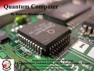 Quantum Computer
By Ritikesh Bhaskarwar
Department of ComputerTechnology
YESHWANTRAO CHAVAN COLLEGE OF ENGINEERING, Nagpur
(An Autonomous Institution Affiliated to
RashtrasantTukadoji Maharaj Nagpur University)
 